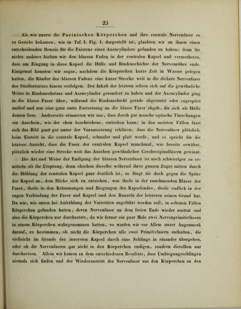 Als wir zuerst die Pacinischen Körperchen und ihre centrale Nervenfaser so zu Gesicht bekamen, wie in Taf. I. Fig. 1. dargestellt ist, glaubten wir an ihnen einen entscheidenden Beweis für die Existenz eines Axencylinders gefunden zu haben; denn für nichts anderes hielten wir den blassen Faden in der centralen Kapsel und vermutheten, dass am Eingang in diese Kapsel die Hülle und Rindenschichte der Nervenröhre ende. Einigemal konnten wir sogar, nachdem die Körperchen kurze Zeit in Wasser gelegen hatten, die Ränder des blassen Fadens eine kurze Strecke weit in die dickere Nervenfaser des Stielfortsatzes hinein verfolgen. Der Inhalt der letztem schien sich auf die gewöhnliche Weise in Rindensubstanz und Axencylinder gesondert zu haben und der Axencylinder ging in die blasse Faser über, während die Rindenschicht gerade abgestutzt oder zugespitzt auslief und nur eine ganz zarte Fortsetzung an die blasse Faser abgab, die sich als Hülle deuten liess. Andrerseits erinnerten w ir uns, dass durch gar manche optische Täuschungen ein Anschein, wie der eben beschriebene, entstehen kann; in den meisten Fällen lässt sich das Bild gan? gut unter der Voraussetzung erklären, dass die Nervenfaser plötzlich, beim Eintritt in die centrale Kapsel, schmaler und platt werde, und es spricht für die letztere Ansicht, dass die Faser der centralen Kapsel manchmal, wie bereits erwähnt, plötzlich wieder eine Strecke weit das Ansehen gewöhnlicher Cerobrospinalfasern gewinnt. Die Art und Weise der Endigung der blassen Nervenfaser ist noch schwieriger zu er- mitteln als ihr Ursprung, denn obschon dieselbe während ihres ganzen Zuges mitten durch die Höhlung der centralen Kapsel ganz deutlich ist, so fängt sie doch gegen die Spitze der Kapsel an, dem Blicke sich zu entziehen, was theils in der zunehmenden Blässe der Faser, theils in den Krümmungen und Biegungen des Kapselendes, theils endlich in der engen Verbindung der Faser und Kapsel und den Runzeln der letzteren seinen Grund hat. Da wir, wie unten bei Aufzählung der Varietäten angeführt werden soll, in seltenen Fällen Körperchen gefunden hatten, deren Nervenfaser an dem freien Ende wieder austrat und also die Körperchen nur durchsetzte, da wir ferner ein paar Male zwei Nervenprimitivfasern in einem Körperchen w ahrgenommen hatten, so warfen w ir vor Allem unser Augenmerk darauf, zu bestimmen, ob nicht die Körperchen alle zwei Primitivfasern enthalten, die vielleicht im Grunde der innersten Kapsel durch eine Schlinge in einander übergehen, oder ob die Nervenfasern gar nicht in den Körperchen endigen, sondern dieselben nur durchsetzen. Allein wir kamen zu dem entschiedenen Resultate, dass Umbiegungsschlingen niemals sich finden und der Wiederaustritt der Nervenfaser aus den Körperchen zu den