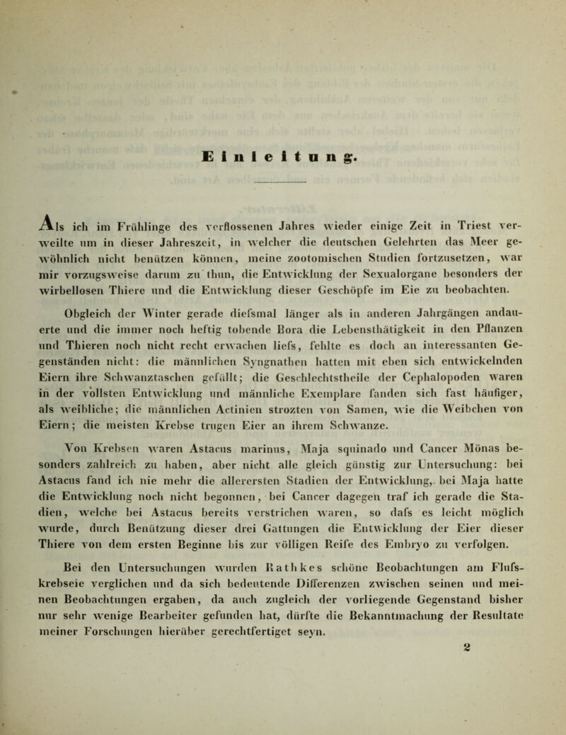 Eiuleitnng Als ich im Friihlinge des vorflosseiien Jahres wieder einige Zeit in Triest ver- weilte nm in dieser Jahreszeit, in welcher die deutschen Gelehrten das Meer ge- wöhnlich nicht benützen können, meine zootomischen Studien fortzusetzen, war mir vorzugsweise darum zu’thun, die Entwicklung der Sexualorgane besonders der wirbellosen Thiere und die Entwicklung dieser Geschöpfe im Eie zu beobachten. Obgleich der Winter gerade diefsmal länger als in anderen Jahrgängen andau- erte und die immer noch heftig tobende Bora die Lebensthätigkeit in den Pflanzen und Thieren noch nicht recht erwachen liefs, fehlte es doch an interessanten Ge- genständen nicht: die männlichen Syngnathen hatten mit eben sich entwickelnden Eiern ihre Schwanztaschen gefüllt; die Geschlechtstheile der Cephalopoden waren in der vollsten Entwicklung und männliche Exemplare fanden sich fast häufiger, als weibliche; die männlichen Actinien strozten von Samen, A^ie die Weibchen von Eiern ; die meisten Krebse trugen Eier an ihrem Schwänze. Von Krebsen waren Astacus marinus, Maja squinado und Cancer Mönas be- sonders zahlreich zu haben, aber nicht alle gleich günstig zur Untersuchung: bei Astacus fand ich nie mehr die allerersten Stadien der Entwicklung,, bei Maja hatte die Entwicklung noch nicht begonnen, bei Cancer dagegen traf ich gerade die Sta- dien, welche bei Astacus bereits verstrichen waren, so dafs es leicht möglich wurde, durch Benützung dieser drei Gattungen die Entwicklung der Eier dieser Thiere von dem ersten Beginne bis zur völligen Reife des Embryo zu verfolgen. Bei den Untersuchungen wurden Rathkes schöne Beobachtungen am Flufs- krebseie verglichen und da sich bedeutende Differenzen zwischen seinen und mei- nen Beobachtungen ergaben, da auch zugleich der vorliegende Gegenstand bisher nur sehr wenige Bearbeiter gefunden hat, dürfte die Bekanntmachung der Resultate meiner Forschungen hierüber gerechtfertiget seyn.
