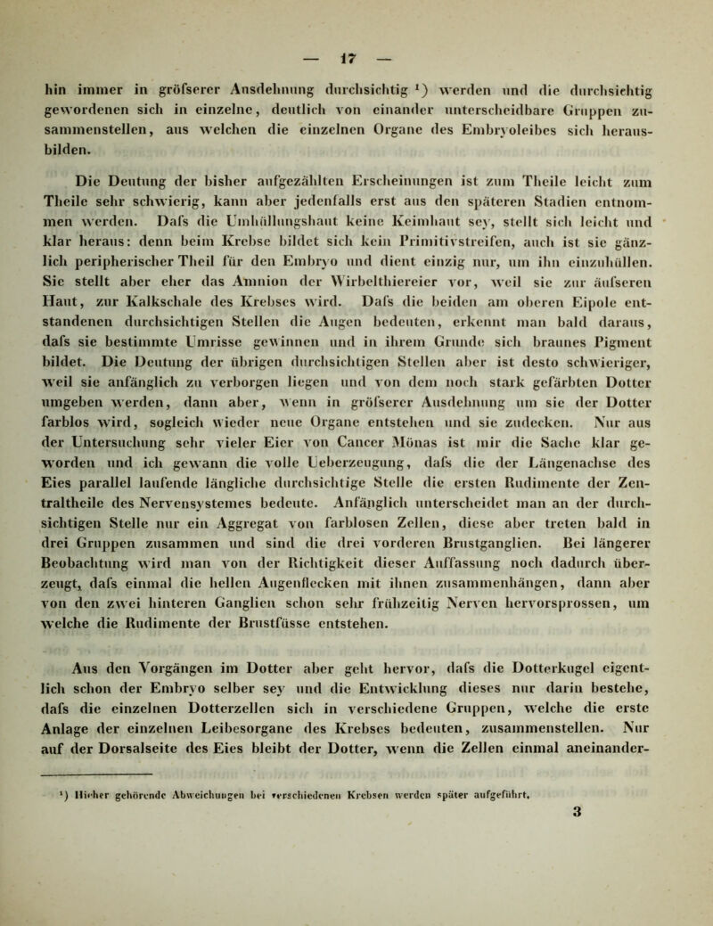 hin immer in gröfserer Ansdelinung diirclisichtig werden und die durchsichtig gewordenen sich in einzelne, deutlich von einander unterscheidbare Gruppen zu- sammenstellen, aus welchen die einzelnen Organe des Embrvoleibes sich heraus- bilden. Die Deutung der bisher aufgezählten Erscheinungen ist zum Thcile leicht zum Theile sehr schwierig, kann aber jedenfalls erst aus den späteren Stadien entnom- men werden. Dafs die Uinhülliingshaut keine Keimhaut se}', stellt sich leicht und klar heraus: denn beim Krebse bildet sich kein Primitivstreifen, auch ist sie gänz- lich peripherischer Theil für den Embryo und dient einzig nur, um ihn einzuhüllen. Sie stellt aber eher das Amnion der Wirbelthiereier vor, Aveil sie zur äufseren Haut, zur Kalkschale des Krebses wird. Dafs die beiden am oberen Eipolc ent- standenen durchsichtigen Stellen die Augen bedeuten, erkennt man bald daraus, dafs sie bestimmte Umrisse gewinnen und in ihrem Grunde sich braunes Pigment bildet. Die Deutung der übrigen durchsichtigen Stellen aber ist desto schwieriger, Aveil sie anfänglich zu Aerborgen liegen und Aon dem noch stark gefärbten Dotter umgeben AA’erden, dann aber, AVenn in gröfserer Ausdehnung um sie der Dotter farblos Avird, sogleich wieder neue Organe entstehen und sie zudecken. Nur aus der Untersuchung sehr A'ieler Eier a on Cancer Mönas ist mir die Sache klar ge- worden und ich ge\A'ann die Aolle Ueberzeugung, dafs die der Längenachse des Eies parallel laufende längliche durchsichtige Stelle die ersten Rudimente der Zen- traltheile des NerA^ensystemes bedeute. Anfänglich unterscheidet man an der durch- sichtigen Stelle nur ein Aggregat Aon farblosen Zellen, diese aber treten bald in drei Gruppen zusammen und sind die drei Aorderen Brustganglien. Bei längerer Beobachtung Avird man Aon der Richtigkeit dieser Auffassung noch dadurch über- zeugt, dafs einmal die hellen Augenflecken mit ihnen Zusammenhängen, dann aber A'on den zwei hinteren Ganglien schon sehr frühzeitig NerAen hervorsprossen, um Avelche die Rudimente der Brustfüsse entstehen. Aus den Vorgängen im Dotter aber geht hervor, dafs die Dotterkugel eigent- lich schon der Embryo selber sey und die EntAvicklung dieses nur darin bestehe, dafs die einzelnen Dotterzellen sich in Aerschiedene Gruppen, Avelche die erste Anlage der einzelnen Leibesorgane des Krebses bedeuten, zusammenstellen. Nur auf der Dorsalseite des Eies bleibt der Dotter, Avenn die Zellen einmal aneinander- ‘) Hii-her gehörende Abwcichinigen bei ferschiedenen Krebsen werden später aiifgefuhrt. 3