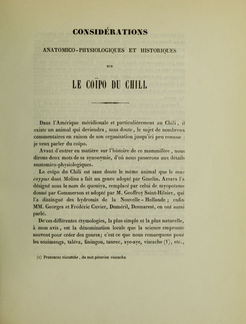 ANATOMICO-PHYSIOLOGIQUES ET HISTORIQUES SUR LE COÏPO DU CHILI. Dans l’Amérique méridionale et particulièrement au Chili , il existe un animal qui deviendra, sans doute, le sujet de nombreux commentaires en raison de son organisation jusqu’ici peu connue : je veux parler du coïpo. Avant d’entrer en matière sur l’histoire de ce mammifère , nous dirons deux mots de sa synonymie, d’où nous passerons aux détails anatomico-physiologiques. Le coïpo du Chili est sans doute le même animal que le mus coypus dont Molina a fait un genre adopté par Gmelin. Azzara l’a désigné sous le nom de quouiya, remplacé par celui de myopotame donné par Commerson et adopté par M. Geoffroy Saint-Hilaire, qui l’a distingué des hydromis de la Nouvelle - Hollande ; enfin MM. Georges et Frédéric Cuvier, Duméril, Desmarest, en ont aussi parlé. De ces différentes étymologies, la plus simple et la plus naturelle, à mon avis , est la dénomination locale que la science emprunte souvent pour créer des genres; c’est ce que nous remarquons poul- ies souimanga, taléva, finingou, tanrec, aye-aye, viscache(l), etc.. (l) Prononcez viscatche , du mot péruvien viscacha.