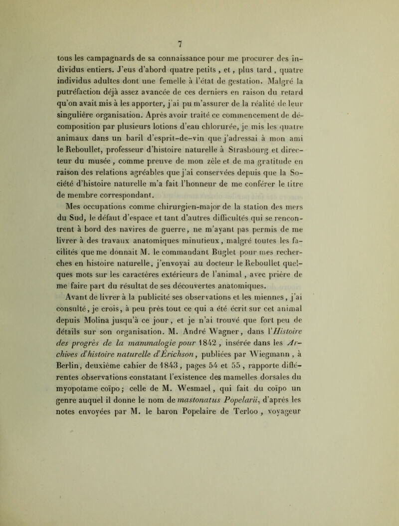 tous les campagnards de sa connaissance pour me procurer des in- dividus entiers. J’eus d’abord quatre petits , et, plus lard , quatre individus adultes dont une femelle à l’état de prestation. Malgré la putréfaction déjà assez avancée de ces derniers en raison du retard qu’on avait mis à les apporter, j’ai pu m’assurer de la réalité de leur singulière organisation. Après avoir traité ce commencement de dé- composition par plusieurs lotions d’eau chlorurée, je mis les quatre animaux dans un baril d’esprit-de-vin que j’adressai à mon ami le Reboullet, professeur d’histoire naturelle à Strasbourg et direc- teur du musée, comme preuve de mon zèle et de ma gratitude en raison des relations agréables que j’ai conservées depuis que la So- ciété d’histoire naturelle m’a fait l’honneur de me conférer le titre de membre correspondant. Mes occupations comme chirurgien-major de la station des mers du Sud, le défaut d’espace et tant d’autres difficultés qui se rencon- trent à bord des navires de guerre, ne m’ayant pas permis de me livrer à des travaux anatomiques minutieux, malgré toutes les fa- cilités que me donnait M. le commandant Buglet pour mes recher- ches en histoire naturelle, j’envoyai au docteur le Reboullet quel- ques mots sur les caractères extérieurs de l’animal , avec prière de me faire part du résultat de ses découvertes anatomiques. Avant de livrer à la publicité ses observations et les miennes , j’ai consulté, je crois, à peu près tout ce qui a été écrit sur cet animal depuis Molina jusqu’à ce jour, et je n’ai trouvé que fort peu de détails sur son organisation. M. André Wagner, dans Y Histoire des progrès de la mammalogie pour 1842 , insérée dans les Ar- chives d’histoire naturelle d’Erichson, publiées par Wiegmann , à Berlin, deuxième cahier de 1843, pages 54 et 55 , rapporte diffé- rentes observations constatant l’existence des mamelles dorsales du myopotame coïpo; celle de M. Wesmael, qui fait du coïpo un genre auquel il donne le nom de mastonatus Popelarii, d’après les notes envoyées par M. le baron Popelaire de Terloo , voyageur