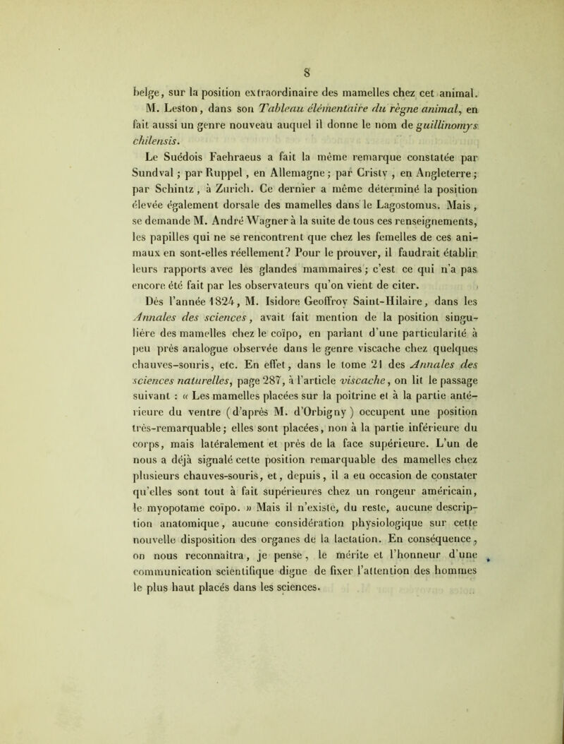 belge, sur la position extraordinaire des mamelles chez cet animal. M. Leston, dans son Tableau élémentaire du règne animal, en fait aussi un genre nouveau auquel il donne le nom de guillinomjs chilensis. Le Suédois Faehraeus a fait la même remarque constatée par Sundval ; par Ruppel, en Allemagne; par Cristy , en Angleterre; par Schintz , à Zurich. Ce dernier a même déterminé la position élevée également dorsale des mamelles dans le Lagostomus. Mais, se demande M. André Wagner à la suite de tous ces renseignements, les papilles qui ne se rencontrent que chez les femelles de ces ani- maux en sont-elles réellement? Pour le prouver, il faudrait établir leurs rapports avec les glandes mammaires ; c’est ce qui n’a pas encore été fait par les observateurs qu’on vient de citer. Dès l’année 1824, M. Isidore Geoffroy Saint-Hilaire, dans les Annales des sciences, avait fait mention de la position singu- lière des mamelles chez le coïpo, en parlant d’une particularité à peu près analogue observée dans le genre viscache chez quelques chauves-souris, etc. En effet, dans le tome 21 des Annales des sciences naturelles, page 287, à l’article viscache, on lit le passage suivant : <c Les mamelles placées sur la poitrine et à la partie anté- rieure du ventre (d’après M. d’Orbigny ) occupent une position très-remarquable; elles sont placées, non à la partie inférieure du corps, mais latéralement et près de la face supérieure. L’un de nous a déjà signalé celte position remarquable des mamelles chez plusieurs chauves-souris, et, depuis, il a eu occasion de constater qu’elles sont tout à fait supérieures chez un rongeur américain, le myopotame coïpo. » Mais il n’existe, du reste, aucune descrip- tion anatomique, aucune considération physiologique sur cette nouvelle disposition des organes de la lactation. En conséquence, on nous reconnaîtra, je pense, le mérite et l’honneur d'une t communication scientifique digne de fixer i’allenlion des hommes le plus haut placés dans les sciences.