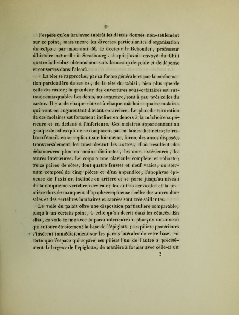 J’espère qu’on lira avec intérêt les détails donnés non-seulement sur ce point, mais encore les diverses particularités d’organisation du coïpo, par mon ami M. le docteur le Reboullet, professeur d’histoire naturelle à Strasbourg , à qui j’avais envoyé du Chili quatre individus obtenus non sans beaucoup de peine et de dépense et conservés dans l’alcool. « La tête se rapproche, par sa forme générale et par la conforma- tion particulière de ses os, de la tête du cabiai, bien plus que de celle du castor; la grandeur des ouvertures sous-orbitaires est sur- tout remarquable. Les dents, au contraire, sont à peu près celles du castor. Il y a de chaque côté et à chaque mâchoire quatre molaires qui vont en augmentant d’avant en arrière. Le plan de trituration de ces molaires est fortement incliné en dehors à la mâchoire supé- rieure et en dedans â l’inférieure. Ces molaires appartiennent au groupe de celles qui ne se composent pas en lames distinctes; le ru- ban d’émail, en se repliant sur lui-même, forme des anses disposées transversalement les unes devant les autres, d’où résultent des échancrures plus ou moins distinctes, les unes extérieures , les autres intérieures. Le coïpo a une clavicule complète et robuste ; treize paires de côtes, dont quatre fausses et neuf vraies; un ster- num composé de cinq pièces et d’un appendice; l’apophyse épi- neuse de l’axis est inclinée en arrière et se porte jusqu’au niveau de la cinquième vertèbre cervicale ; les autres cervicales et la pre- mière dorsale manquent d’apophyse épineuse; celles des autres dor- sales et des vertèbres lombaires et sacrées sont très-saillantes. Le voile du palais offre une disposition particulière comparable, jusqu’à un certain point, à celle qu’on décrit dans les cétacés. En effet, ce voile forme avec la paroi inférieure du pharynx un anneau qui entoure étroitement la base de l’épiglotte ; ses piliers postérieurs - s’insèrent immédiatement sur les parois latérales de cette base, en sorte que l’espace qui sépare ces piliers l’un de l’autre a précisé- ment la largeur de l’épiglotte, de manière à former avec celle-ci un 2