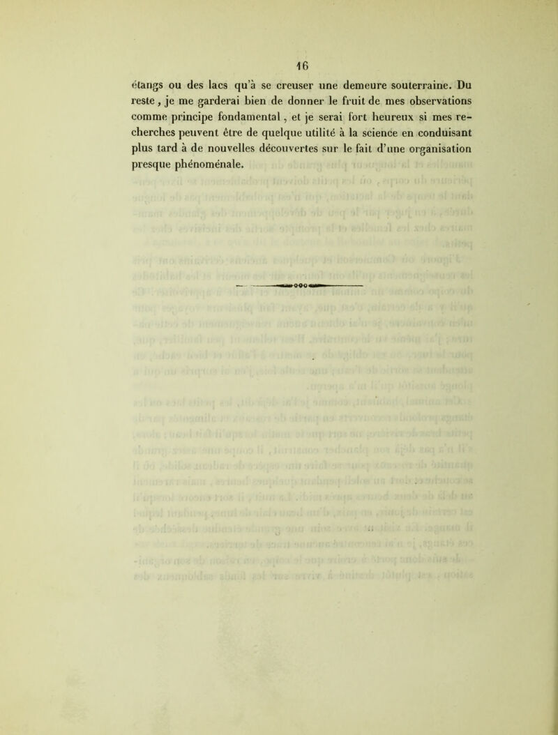 étangs ou des lacs qu’à se creuser une demeure souterraine. Du reste, je me garderai bien de donner le fruit de mes observations comme principe fondamental, et je serai fort heureux si mes re- cherches peuvent être de quelque utilité à la science en conduisant plus tard à de nouvelles découvertes sur le fait d’une organisation presque phénoménale.