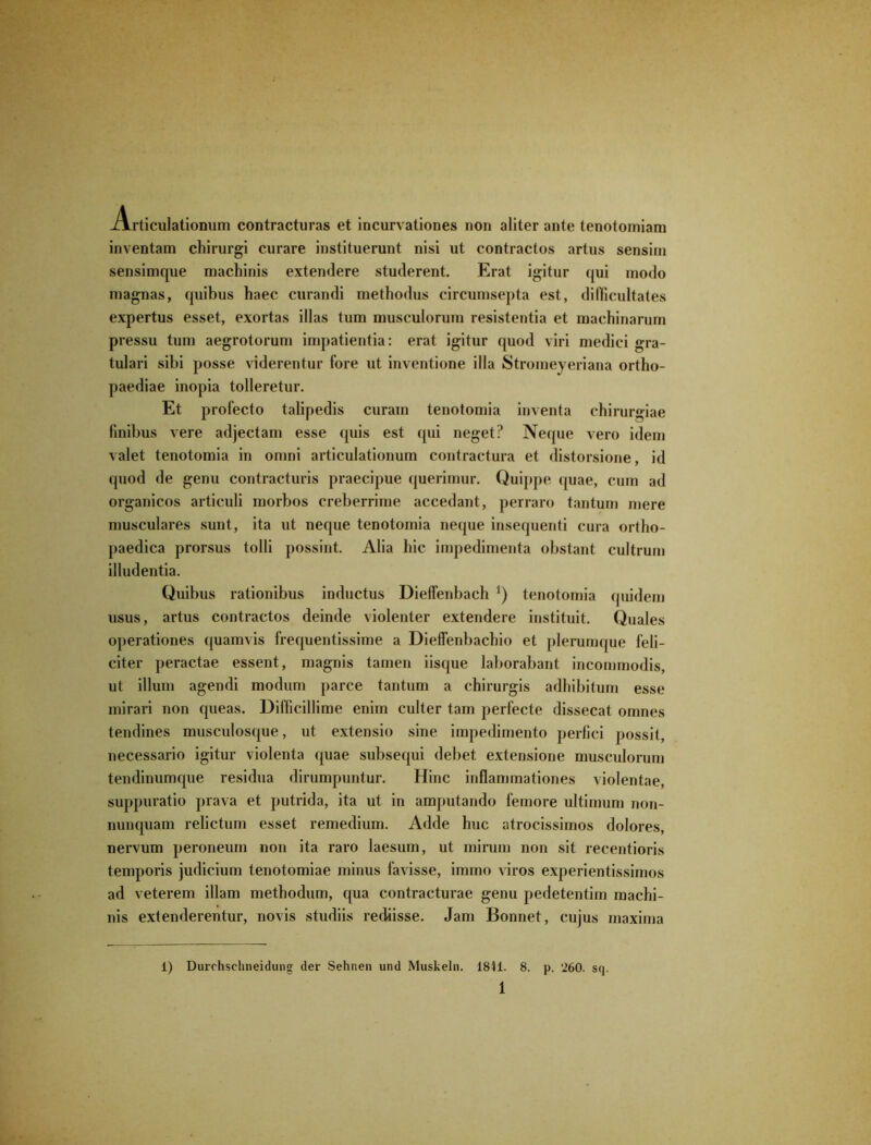 Articulationum contracturas et incurvationes non aliter ante tenotomiam inventam chirurgi curare instituerunt nisi ut contractos artus sensim sensimque machinis extendere studerent. Erat igitur qui modo magnas, quibus haec curandi methodus circumsepta est, difficultates expertus esset, exortas illas tum musculorum resistentia et machinarum pressu tum aegrotorum impatientia: erat igitur quod viri medici gra- tulari sibi posse viderentur fore ut inventione illa Stromeyeriana ortho- paediae inopia tolleretur. Et profecto talipedis curam tenotomia inventa chirurgiae finibus vere adjectam esse quis est qui neget? Neque vero idem valet tenotomia in omni articulationum contractura et distorsione, id quod de genu contracturis praecipue querimur. Quippe quae, cum ad organicos articuli morbos creberrime accedant, perraro tantum mere musculares sunt, ita ut neque tenotomia neque insequenti cura ortho- paedica prorsus tolli possint. Alia hic impedimenta obstant cultrum illudentia. Quibus rationibus inductus Dieffenbacli tenotomia quidem usus, artus contractos deinde violenter extendere instituit. Quales operationes quamvis frequentissime a Dieffenbachio et plerumque feli- citer peractae essent, magnis tamen iisque laborabant incommodis, ut illum agendi modum parce tantum a chirurgis adhibitum esse mirari non queas. Difficillime enim culter tam perfecte dissecat omnes tendines musculosque, ut extensio sine impedimento perfici possit, necessario igitur violenta quae subsequi debet extensione musculorum tendinumque residua dirumpuntur. Hinc inflammationes violentae, suppuratio prava et putrida, ita ut in amputando femore ultimum non- nunquam relictum esset remedium. Adde huc atrocissimos dolores, nervum peroneum non ita raro laesum, ut mirum non sit recentioris temporis judicium tenotomiae minus favisse, immo viros experientissimos ad veterem illam methodum, qua contracturae genu pedetentim machi- nis extenderentur, novis studiis rediisse. Jam Bonnet, cujus maxima 1) Durchschneidung der Sehnen und Muskeln. 1811. 8. p. 260. sq.