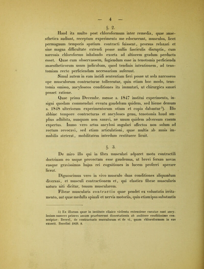 §• 2. Haud ita multo post chloroformum inter remedia, quae anae- sthetica audiunt, receptum experimenta me edocuerunt, musculos, licet permagnum temporis spatium contracti fuissent, prorsus relaxari et sine magna difficultate extendi posse nullis fasciculis disruptis, cum narcosis chloroformo inhalando exorta ad altiorem gradum perducta esset. Quae cum observassem, fugiendum esse in tenotomia perficienda anaestheticorum usum judicabam, quod tendinis intentionem, ad teno- tomiam recte perficiendam necessariam auferunt. Simul autem in eam incidi sententiam fieri posse ut sola narcoseos ope musculorum contracturae tollerentur, quin etiam hoc modo, teno- tomia omissa, ancyloseos conditiones ita immutari, ut chirurgica sanari posset ratione. Quae prima Decembr. mense a. 1847 institui experimenta, in- signi quodam commendari eventu gaudebam quidem, sed hieme demum a. 1848 ulteriorum experimentorum otium et copia dabantur5). Illo abhinc tempore contracturas et ancyloses genu, tenotomia haud am- plius adhibita, nunquam non sanavi, ne unum quidem adversum casum expertus. Immo vero artus ancylosi angulari affectos non solum ad rectum revocavi, sed etiam articulationi, quae multis ab annis im- mobilis steterat, mobilitatem interdum restituere licuit. §. 3. De miro illo qui in fibra musculari adparet motu contractili doctrinam eo usque provectam esse gaudemus, ut brevi forsan novas easque gravissimas hujus rei cognitiones in lucem proferri sperare liceat. Dignoscimus vero in vivo musculo duas conditiones aliquantum diversas, et musculi contractionem et, qui elastica fibrae muscularis natura niti dicitur, tonum muscularem. Fibrae muscularis contractio quae pendet ex voluntatis irrita- mento, aut quae medulla spinali et nervis motoriis, quin etiam ipsa substantia 5) Ex illarum quae in instituto clinico violenta extensione curatae sunt ancy- losium numero priores ansam praebuerunt dissertationis ab auditore eruditissimo con- scriptae: Beerel, de contracturis musculorum et de vi, quam chloroformum in eas exserit. Berolini 1849. 8.