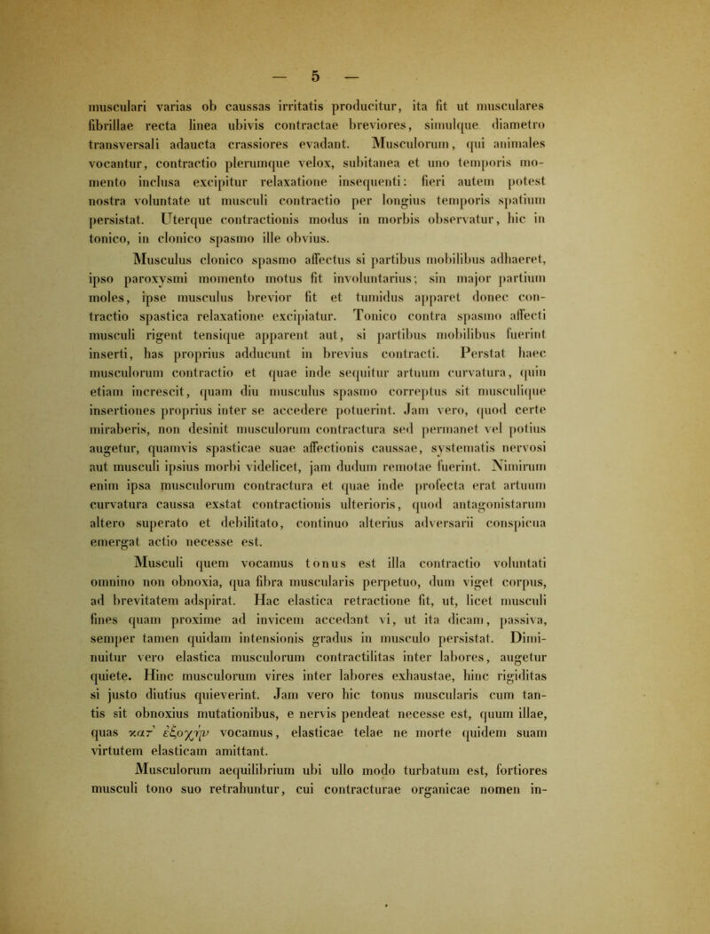 musculari varias ob caussas irritatis producitur, ita fit ut musculares fibrillae recta linea ubivis contractae breviores, simulque diametro transversali adaucta crassiores evadant. Musculorum, qui animales vocantur, contractio plerumque velox, subitanea et uno temporis mo- mento inclusa excipitur relaxatione insequenti: fieri autem potest nostra voluntate ut musculi contractio per longius temporis spatium persistat. Uterque contractionis modus in morbis observatur, hic in tonico, in clonico spasmo ille obvius. Musculus clonico spasmo allectus si partibus mobilibus adhaeret, ipso paroxysmi momento motus fit involuntarius; sin major partium moles, ipse musculus brevior fit et tumidus apparet donec con- tractio spastica relaxatione excipiatur. Tonico contra spasmo affecti musculi rigent tensique apparent aut, si partibus mobilibus luerint inserti, has proprius adducunt in brevius contracti. Perstat haec muscidorum contractio et quae inde sequitur artuum curvatura, quin etiam increscit, quam diu musculus spasmo correptus sit musculique insertiones proprius inter se accedere potuerint. Jam vero, quod certe miraberis, non desinit musculorum contractura sed permanet vel potius augetur, quamvis spasticae suae affectionis caussae, systematis nervosi aut musculi ipsius morbi videlicet, jam dudum remotae fuerint. Nimirum enim ipsa musculorum contractura et quae inde profecta erat artuum curvatura caussa exstat contractionis ulterioris, quod antagonistarum altero superato et debilitato, continuo alterius adversarii conspicua emergat actio necesse est. Musculi quem vocamus tonus est illa contractio voluntati omnino non obnoxia, qua fibra muscularis perpetuo, dum viget corpus, ad brevitatem adspirat. Hac elastica retractione fit, ut, licet musculi fines quam proxime ad invicem accedant vi, ut ita dicam, passiva, semper tamen quidam intensionis gradus in musculo persistat. Dimi- nuitur vero elastica musculorum contractilitas inter labores, augetur quiete. Hinc musculorum vires inter labores exhaustae, hinc rigiditas si justo diutius quieverint. Jam vero hic tonus muscularis cum tan- tis sit obnoxius mutationibus, e nervis pendeat necesse est, quum illae, quas xar’ i^oyriv vocamus, elasticae telae ne morte quidem suam virtutem elasticam amittant. Musculorum aequilibrium ubi ullo modo turbatum est, fortiores musculi tono suo retrahuntur, cui contracturae organicae nomen in-
