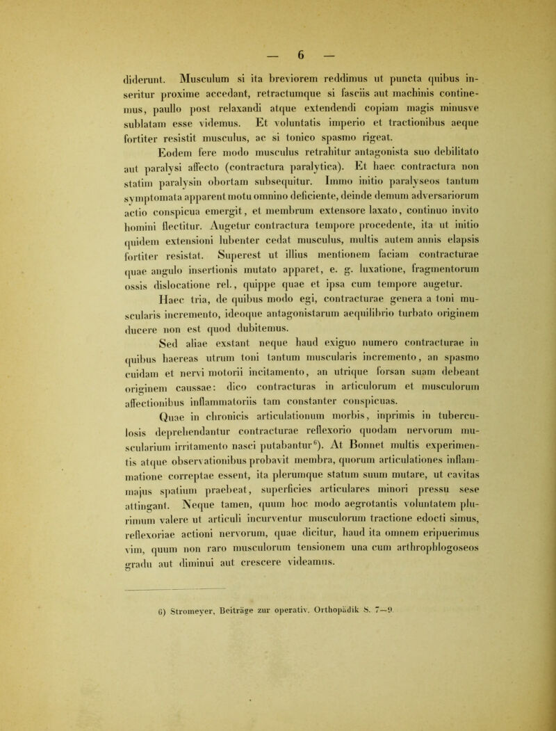 diderunt. Musculum si ita breviorem reddimus ut puncta quibus in- seritur proxime accedant, retractumque si fasciis aut machinis contine- mus, paullo post relaxandi atque extendendi copiam magis minusve sublatam esse videmus. Et voluntatis imperio et tractionibus aeque fortiter resistit musculus, ac si tonico spasmo rigeat. Eodem fere modo musculus retrahitur antagonista suo debilitato aut paralysi allecto (contractura paralytica). Et haec contractura non statim paralysin obortam subsequitur. Iinmo initio paralyseos tantum sy mptomata apparent motu omnino deficiente, deinde demum adversariorum actio conspicua emergit, et membrum extensore laxato, continuo invito homini flectitur. Augetur contractura tempore procedente, ita ut initio quidem extensioni lubenter cedat musculus, multis autem annis elapsis fortiter resistat. Superest ut illius mentionem faciam contracturae quae angulo insertionis mutato apparet, e. g. luxatione, fragmentorum ossis dislocatione rei., quippe quae et ipsa cum tempore augetur. Haec tria, de quibus modo egi, contracturae genera a toni mu- scularis incremento, ideoque antagonistarum aequilibrio turbato originem ducere non est quod dubitemus. Sed aliae exstant neque haud exiguo numero contracturae in cpiibus haereas utrum toni tantum muscularis incremento, an spasmo cuidam et nervi motorii incitamento, an utrique forsan suam debeant originem caussae: dico contracturas in articulorum et musculorum affectionibus inflammatoriis tam constanter conspicuas. Quae in chronicis articulationum morbis, inprimis in tubercu- losis deprehendantur contracturae reflexorio quodam nervorum mu- scularium irritamento nasci putabantur6). At Bonnet multis experimen- tis atque observationibus probavit membra, quorum articulationes inflam- matione correptae essent, ita plerumque statum suum mutare, ut cavitas majus spatium praebeat, superficies articulares minori pressu sese attingant. Neque tamen, quum hoc modo aegrotantis voluntatem plu- rimum valere ut articuli incurventur musculorum tractione edocti simus, reflexoriae actioni nervorum, quae dicitur, haud ita omnem eripuerimus vim, quum non raro musculorum tensionem una cum arthrophlogoseos gradu aut diminui aut crescere videamus. 0) Stromeyer, Beitrage zur operativ. Orthopadik S. 7—9.