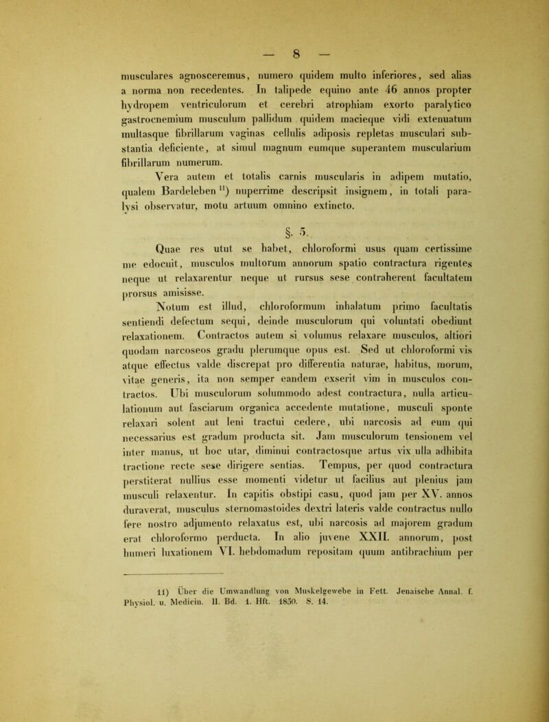musculares agnosceremus, numero quidem multo inferiores, sed alias a norma non recedentes. In talipede equino ante 46 annos propter hydropem ventriculorum et cerebri atrophiam exorto paralytico gastrocnemium musculum pallidum quidem macieque vidi extenuatum multasque fibrillarum vaginas cellulis adiposis repletas musculari sub- stantia deficiente, at simul magnum eumque superantem muscularium fibrillarum numerum. Vera autem et totalis carnis muscularis in adipem mutatio, (pialem Bardeleben u) nuperrime descripsit insignem, in totali para- lysi observatur, motu artuum omnino extincto. §• 3- Quae res utut se habet, chloroformi usus quam certissime me edocuit, musculos multorum annorum spatio contractura rigentes neque ut relaxarentur neque ut rursus sese contraherent facultatem prorsus amisisse. Notum est illud, chloroformum inhalatum primo facultatis sentiendi defectum sequi, deinde musculorum qui voluntati obediunt relaxationem. Contractos autem si volumus relaxare musculos, altiori quodam narcoseos gradu plerumque opus est. Sed ut chloroformi vis atque effectus valde discrepat pro differentia naturae, habitus, morum, vitae generis, ita non semper eandem exserit vim in musculos con- tractos. Ubi musculorum solummodo adest contractura, nulla articu- lationum aut fasciarum organica accedente mutatione, musculi sponte relaxari solent aut leni tractui cedere, ubi narcosis ad eum qui necessarius est gradum producta sit. Jam musculorum tensionem vel inter manus, ut hoc utar, diminui contractosque artus vix ulla adhibita tractione recte sese dirigere sentias. Tempus, per quod contractura perstiterat nullius esse momenti videtur ut facilius aut plenius jam musculi relaxentur. In capitis obstipi casu, quod jam per XV. annos duraverat, musculus sternomastoides dextri lateris valde contractus nullo fere nostro adjumento relaxatus est, ubi narcosis ad majorem gradum erat chloroformo perducta. In alio juvene XXII. annorum, post humeri luxationem VI. hebdomadum repositam (pium antibrachium per 11) Uber die Uimvandlnng von Muskelgewebe in Fett. Jenaische Annal. f. Physiol. u. Medicin. II. Bd. 1. Hft. 1850. S. 14.