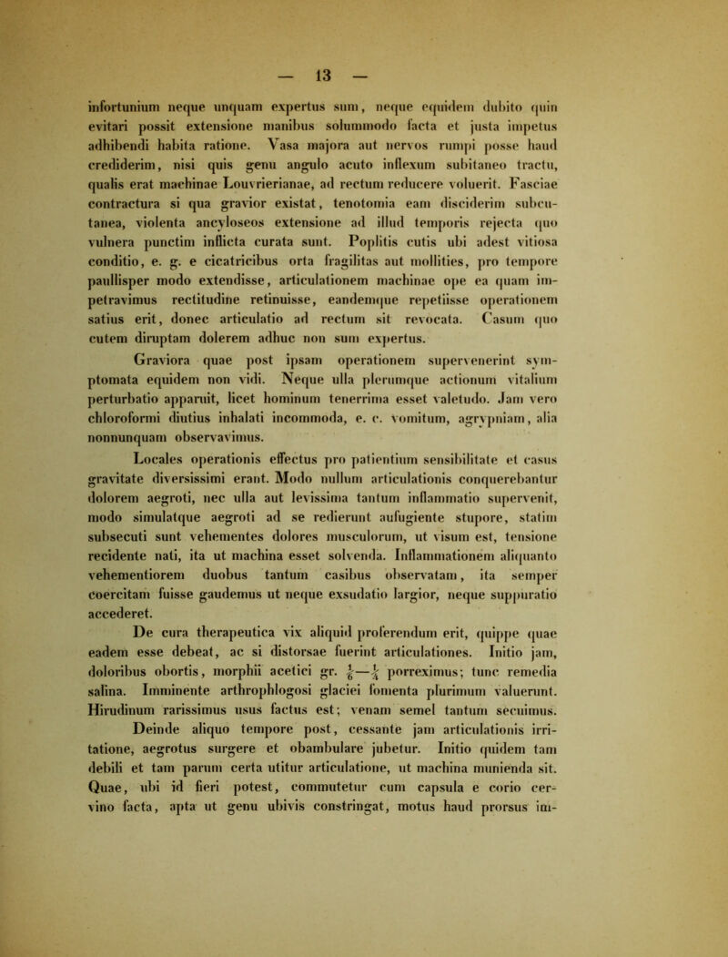 infortunium neque unquam expertus sum, neque equidem dubito quin evitari possit extensione manibus solummodo facta et justa impetus adhibendi habita ratione. Vasa majora aut nervos rumpi posse haud crediderim, nisi quis genu angulo acuto inflexum subitaneo tractu, qualis erat machinae Louvrierianae, ad rectum reducere voluerit. Fasciae contractura si qua gravior existat, tenotomia eam disciderim subcu- tanea, violenta ancyloseos extensione ad illud temporis rejecta quo vulnera punctim inflicta curata sunt. Poplitis cutis ubi adest vitiosa conditio, e. g. e cicatricibus orta fragilitas aut mollities, pro tempore paullisper modo extendisse, articulationem machinae ope ea quam im- petravimus rectitudine retinuisse, eandemque repetiisse operationem satius erit, donec articulatio ad rectum sit revocata. Casum quo cutem diruptam dolerem adhuc non sum expertus. Graviora quae post ipsam operationem supervenerint sym- ptomata equidem non vidi. Neque ulla plerumque actionum vitalium perturbatio apparuit, licet hominum tenerrima esset valetudo. Jam vero chloroformi diutius inhalati incommoda, e. c. Vomitum, agrvpniam, alia nonnunquam observavimus. Locales operationis effectus pro patientium sensibilitate et casus gravitate diversissimi erant. Modo nullum articulationis conquerebantur dolorem aegroti, nec ulla aut levissima tantum inflammatio supervenit, modo simulatque aegroti ad se redierunt aufugiente stupore, statim subsecuti sunt vehementes dolores musculorum, ut visum est, tensione recidente nati, ita ut machina esset solvenda. Inflammationem aliquanto vehementiorem duobus tantum casibus observatam, ita semper Coercitam fuisse gaudemus ut neque exsudatio largior, neque suppuratio accederet. De cura therapeutica vix aliquid proferendum erit, quippe quae eadem esse debeat, ac si distorsae fuerint articulationes. Initio jam, doloribus obortis, morphii acetici gr. %—^ porreximus; tunc remedia salina. Imminente arthrophlogosi glaciei fomenta plurimum valuerunt. Hirudinum rarissimus usus factus est; venam semel tantum secuimus. Deinde aliquo tempore post, cessante jam articulationis irri- tatione, aegrotus surgere et obambulare jubetur. Initio quidem tam debili et tam parum certa utitur articulatione, ut machina munienda sit. Quae, ubi id fieri potest, commutetur cum capsula e corio cer- vino facta, apta ut genu ubivis constringat, motus haud prorsus im-