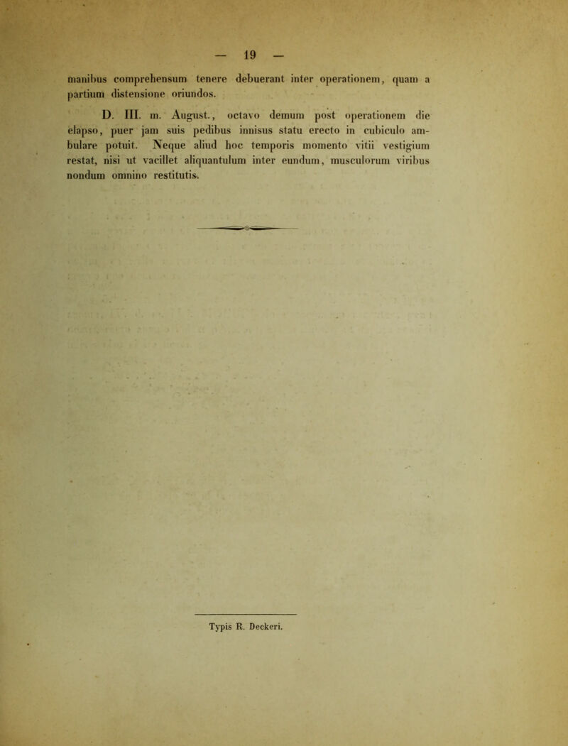 manibus comprehensum tenere debuerant inter operationem, quam a partium distensione oriundos. D. III. m. August., octavo demum post operationem die elapso, puer jam suis pedibus innisus statu erecto in cubiculo am- bulare potuit. Neque aliud hoc temporis momento vitii vestigium restat, nisi ut vacillet aliquantulum inter eundum, musculorum viribus nondum omnino restituti». Typis R. Deckeri.