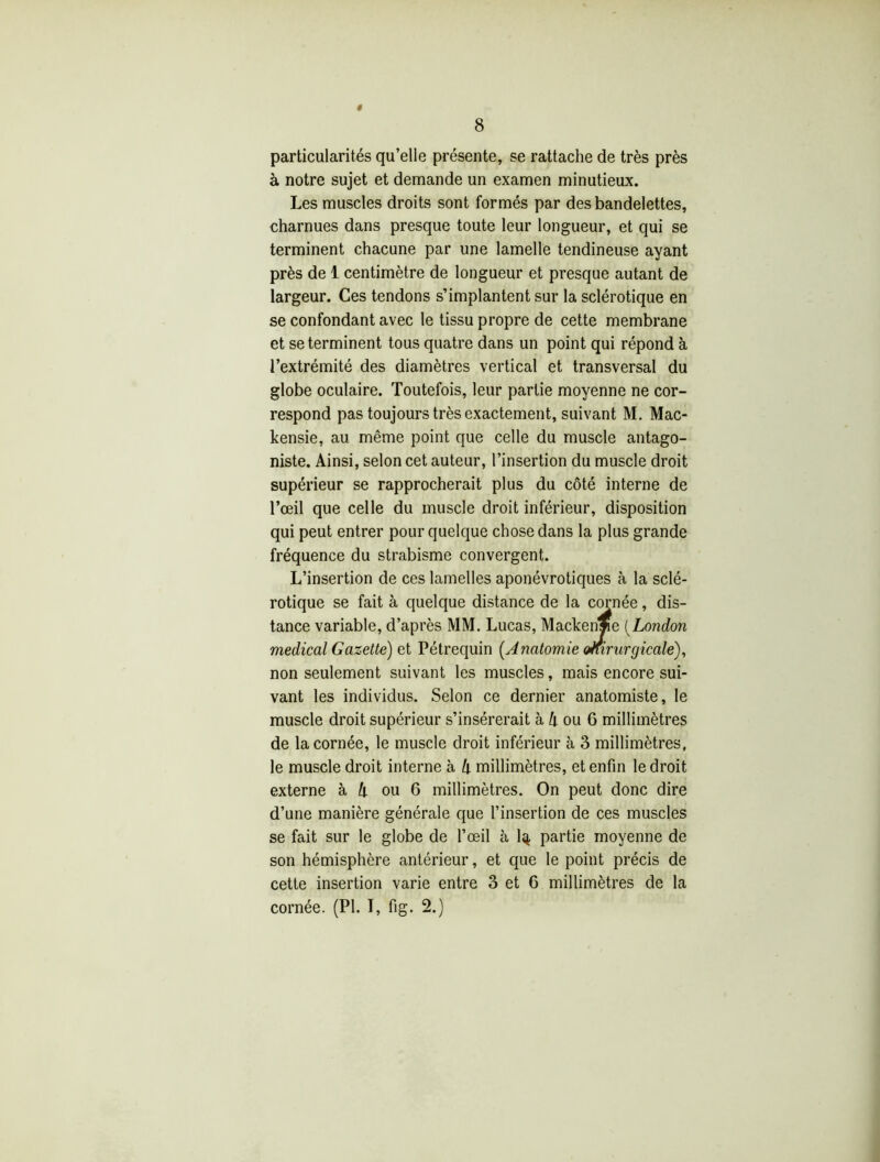 particularités qu’elle présente, se rattache de très près à notre sujet et demande un examen minutieux. Les muscles droits sont formés par des bandelettes, charnues dans presque toute leur longueur, et qui se terminent chacune par une lamelle tendineuse ayant près de 1 centimètre de longueur et presque autant de largeur. Ces tendons s’implantent sur la sclérotique en se confondant avec le tissu propre de cette membrane et se terminent tous quatre dans un point qui répond à l’extrémité des diamètres vertical et transversal du globe oculaire. Toutefois, leur partie moyenne ne cor- respond pas toujours très exactement, suivant M. Mac- kensie, au même point que celle du muscle antago- niste. Ainsi, selon cet auteur, l’insertion du muscle droit supérieur se rapprocherait plus du côté interne de l’œil que celle du muscle droit inférieur, disposition qui peut entrer pour quelque chose dans la plus grande fréquence du strabisme convergent. L’insertion de ces lamelles aponévrotiques à la sclé- rotique se fait à quelque distance de la cornée, dis- tance variable, d’après MM. Lucas, Macken^e (London medical Gazette) et Pétrequin (Anatomie omrurgicale), non seulement suivant les muscles, mais encore sui- vant les individus. Selon ce dernier anatomiste, le muscle droit supérieur s’insérerait à A ou 6 millimètres de la cornée, le muscle droit inférieur à 3 millimètres, le muscle droit interne à A millimètres, et enfin le droit externe à A ou 6 millimètres. On peut donc dire d’une manière générale que l’insertion de ces muscles se fait sur le globe de l’œil à 1^ partie moyenne de son hémisphère antérieur, et que le point précis de cette insertion varie entre 3 et 6 millimètres de la cornée. (PI. T, fig. 2.)