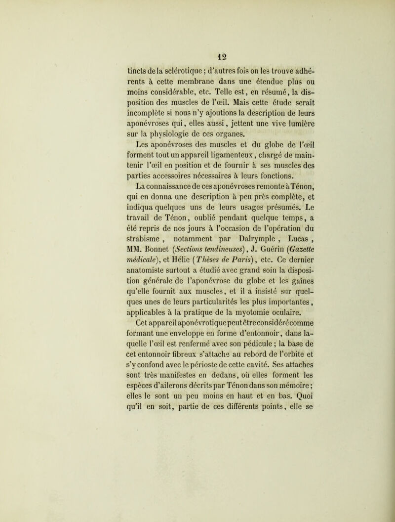 tincts de la sclérotique ; d’autres fois on les trouve adhé- rents à cette membrane dans une étendue plus ou moins considérable, etc. Telle est, en résumé, la dis- position des muscles de l’œil. Mais cette étude serait incomplète si nous n’y ajoutions la description de leurs aponévroses qui, elles aussi, jettent une vive lumière sur la physiologie de ces organes. Les aponévroses des muscles et du globe de l’œil forment tout un appareil ligamenteux, chargé de main- tenir l’œil en position et de fournir à ses muscles des parties accessoires nécessaires à leurs fonctions. La connaissance de ces aponévroses remonte àTénon, qui en donna une description à peu près complète, et indiqua quelques uns de leurs usages présumés. Le travail deTénon, oublié pendant quelque temps, a été repris de nos jours à l’occasion de l’opération du strabisme , notamment par Dalrymple , Lucas , MM. Bonnet (Sections tendineuses), J. Guérin (Gazette médicale), et Hélie ( Thèses de Paris), etc. Ce dernier anatomiste surtout a étudié avec grand soin la disposi- tion générale de l’aponévrose du globe et les gaines qu’elle fournit aux muscles, et il a insisté sur quel- ques unes de leurs particularités les plus importantes, applicables à la pratique de la myotomie oculaire. Cet appareilaponévrotiquepeutêtreconsidérécomme formant une enveloppe en forme d’entonnoir, dans la- quelle l’œil est renfermé avec son pédicule ; la base de cet entonnoir fibreux s’attache au rebord de l’orbite et s’y confond avec le périoste de cette cavité. Ses attaches sont très manifestes en dedans, où elles forment les espèces d’ailerons décrits par Ténon dans son mémoire ; elles le sont un peu moins en haut et en bas. Quoi qu’il en soit, partie de ces différents points, elle se