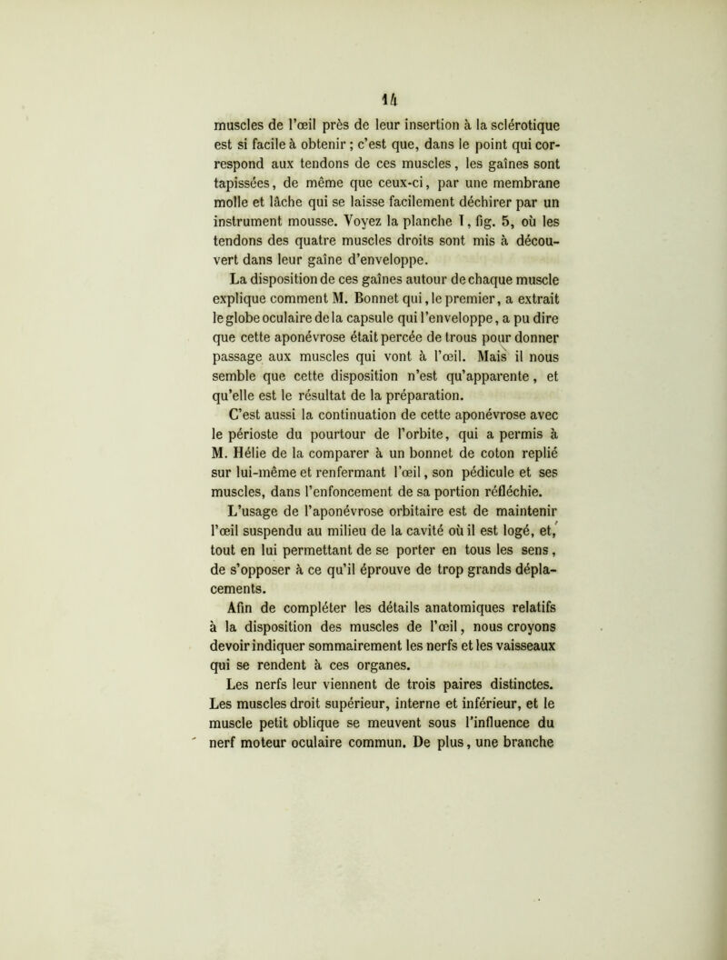 muscles de l’œil près de leur insertion à la sclérotique est si facile à obtenir ; c’est que, dans le point qui cor- respond aux tendons de ces muscles, les gaines sont tapissées, de même que ceux-ci, par une membrane molle et lâche qui se laisse facilement déchirer par un instrument mousse. Voyez la planche I, fig. 5, où les tendons des quatre muscles droits sont mis à décou- vert dans leur gaine d’enveloppe. La disposition de ces gaines autour de chaque muscle explique comment M. Bonnet qui, le premier, a extrait le globe oculaire delà capsule qui l’enveloppe, a pu dire que cette aponévrose était percée de trous pour donner passage aux muscles qui vont à l’œil. Mais il nous semble que cette disposition n’est qu’apparente, et qu’elle est le résultat de la préparation. C’est aussi la continuation de cette aponévrose avec le périoste du pourtour de l’orbite, qui a permis à M. Hélie de la comparer à un bonnet de coton replié sur lui-même et renfermant l’œil, son pédicule et ses muscles, dans l’enfoncement de sa portion réfléchie. L’usage de l’aponévrose orbitaire est de maintenir l’œil suspendu au milieu de la cavité où il est logé, et, tout en lui permettant de se porter en tous les sens, de s’opposer à ce qu’il éprouve de trop grands dépla- cements. Afin de compléter les détails anatomiques relatifs à la disposition des muscles de l’œil, nous croyons devoir indiquer sommairement les nerfs et les vaisseaux qui se rendent à ces organes. Les nerfs leur viennent de trois paires distinctes. Les muscles droit supérieur, interne et inférieur, et le muscle petit oblique se meuvent sous l’influence du nerf moteur oculaire commun. De plus, une branche