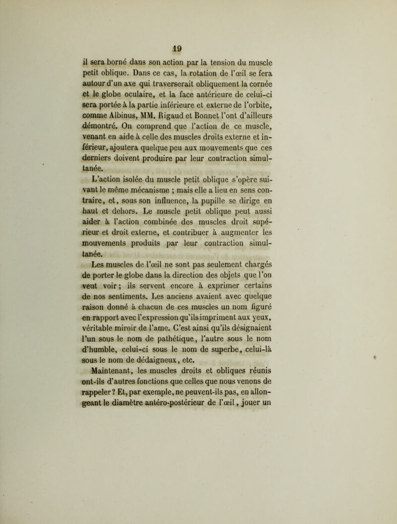 il sera borné dans son action par la tension du muscle petit oblique. Dans ce cas, la rotation de l’œil se fera autour d’un axe qui traverserait obliquement la cornée et le globe oculaire, et la face antérieure de celui-ci sera portée à la partie inférieure et externe de l’orbite, comme Albinus, MM. Rigaud et Bonnet l’ont d’ailleurs démontré. On comprend que l’action de ce muscle, venant en aide à celle des muscles droits externe et in- férieur, ajoutera quelque peu aux mouvements que ces derniers doivent produire par leur contraction simul- tanée. L’action isolée du muscle petit oblique s’opère sui- vant le même mécanisme ; mais elle a lieu en sens con- traire, et, sous son influence, la pupille se dirige en haut et dehors. Le muscle petit oblique peut aussi aider à l’action combinée des muscles droit supé- rieur et droit externe, et contribuer à augmenter les mouvements produits par leur contraction simul- tanée. Les muscles de l’œil ne sont pas seulement chargés de porter le globe dans la direction des objets que l’on veut voir ; ils servent encore à exprimer certains de nos sentiments. Les anciens avaient avec quelque raison donné à chacun de ces muscles un nom figuré en rapport avec l’expression qu’ils impriment aux yeux, véritable miroir de l’ame. C’est ainsi qu’ils désignaient l’un sous le nom de pathétique, l’autre sous le nom d’humble, celui-ci sous le nom de superbe, celui-là sous le nom de dédaigneux, etc. Maintenant, les muscles droits et obliques réunis ont-ils d’autres fonctions que celles que nous venons de rappeler? Et, par exemple, ne peuvent-ils pas, en allon- geant le diamètre antéro-postérieur de l’œil, jouer un