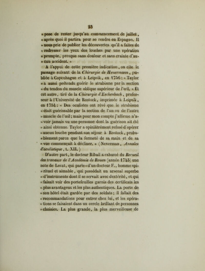 », pose de rester jusqu’au commencement de juillet, » après quoi il partira pour se rendre en Espagne. 11 » nous prie de publier les découvertes qu’il a faites de » redresser les yeux des louches par une opération » prompte, presque sans douleur et sans crainte d’au- » cun accident. » A l’appui de cette première indication , on cite le passage suivant de la Chirurgie de Heuermann, pu- bliée à Copenhague et à Leipsik, en 1756: « Taylor » a aussi prétendu guérir le strabisme par la section » du tendon du muscle oblique supérieur de l’œil. » Et cet autre, tiré de la Chirurgie d’Eschenbach , profes- seur à l’Université de Rostock, imprimée à Leipsik, en 1754 : « Des oculistes ont rêvé que le strabisme » était guérissable par la section de l’un ou de l’autre » muscle de l’œil ; mais pour mon compte j’affirme n’a- » voir jamais vu une personne dont la guérison ait été » ainsi obtenue. Taylor a opiniâtrément refusé d'opérer » aucun louche pendant son séjour à Rostock, proba- » blement parce que la fermeté de sa main et de sa » vue commençait à décliner. » (Neverman , Annales d’oculistique, t. XII. ) D’autre part, le docteur Ribail a exhumé du Recueil des travaux de l’Académie de Rouen (année 1743) une note de Lecat, qui parle «d’un docteur F., homme spi- » rituel et aimable , qui possédait un arsenal superbe » d’instruments dont il se servait avec dextérité, et qui » faisait voir des portefeuilles garnis des certificats les » plus avantageux et les plus authentiques. La porte de » son hôtel était gardée par des soldats ; il fallait des » recommandations pour entrer chez lui, et les opéra- » tions se faisaient dans un cercle brillant de personnes «choisies. La plus grande, la plus merveilleuse de