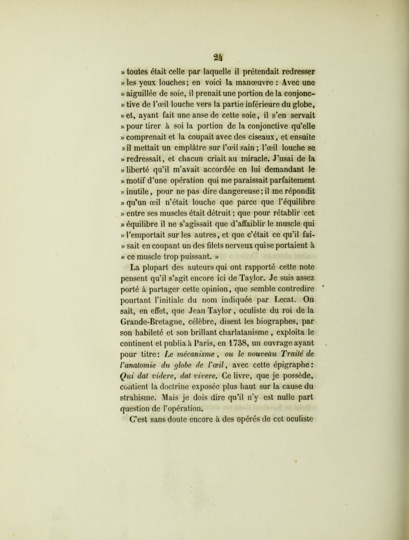 » toutes était celle par laquelle il prétendait redresser » les yeux louches; en voici la manœuvre : Avec une » aiguillée de soie, il prenait une portion de la conjonc- » tive de l’œil louche vers la partie inférieure du globe, »et, ayant fait une anse de cette soie, il s’en servait »> pour tirer à soi la portion de la conjonctive qu’elle » comprenait et la coupait avec des ciseaux, et ensuite «il mettait un emplâtre sur l’œil sain ; l’œil louche se «redressait, et chacun criait au miracle. J’usai de la «liberté qu’il m’avait accordée en lui demandant le « motif d’une opération qui me paraissait parfaitement «inutile, pour ne pas dire dangereuse; il me répondit » qu’un œil n’était louche que parce que l’équilibre » entre ses muscles était détruit ; que pour rétablir cet » équilibre il ne s’agissait que d’affaiblir le muscle qui » l’emportait sur les autres, et que c’était ce qu’il fai- « sait en coupant, un des filets nerveux qui se portaient à « ce muscle trop puissant. » La plupart des auteurs qui ont rapporté cette note pensent qu’il s’agit encore ici de Taylor. Je suis assez porté à partager cette opinion, que semble contredire pourtant l’initiale du nom indiquée par Lecat. On sait, en effet, que Jean Taylor, oculiste du roi de la Grande-Bretagne, célèbre, disent les biographes, par son habileté et son brillant charlatanisme , exploita le continent et publia à Paris, en 1738, un ouvrage ayant pour titre: Le mécanisme , ou le nouveau Traité de l’anatomie du globe de l’œil, avec cette épigraphe: Qui dal videre, dat vivere. Ce livre, que je possède, contient la doctrine exposée plus haut sur la cause du strabisme. Mais je dois dire qu’il n’y est nulle part question de l’opération. C’est sans doute encore à des opérés de cet oculiste