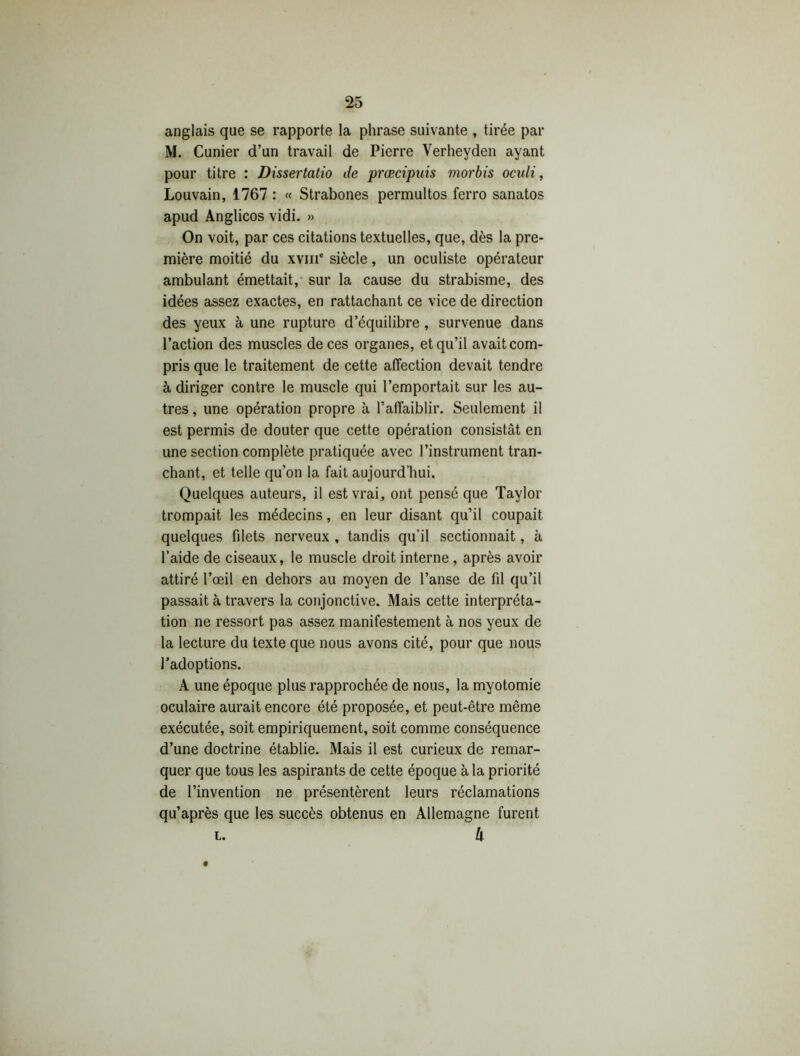 anglais que se rapporte la phrase suivante , tirée par M. Cunier d’un travail de Pierre Verheyden ayant pour titre : Dissertatio de prœcipuis morbis oculi, Louvain, 1767 : « Strabones permultos ferro sanatos apud Anglicos vidi. » On voit, par ces citations textuelles, que, dès la pre- mière moitié du xviii' siècle, un oculiste opérateur ambulant émettait, sur la cause du strabisme, des idées assez exactes, en rattachant ce vice de direction des yeux à une rupture d’équilibre, survenue dans l’action des muscles de ces organes, et qu’il avait com- pris que le traitement de cette affection devait tendre à diriger contre le muscle qui l’emportait sur les au- tres , une opération propre à l’affaiblir. Seulement il est permis de douter que cette opération consistât en une section complète pratiquée avec l’instrument tran- chant, et telle qu’on la fait aujourd’hui. Quelques auteurs, il est vrai, ont pensé que Taylor trompait les médecins, en leur disant qu’il coupait quelques filets nerveux , tandis qu’il sectionnait, à l’aide de ciseaux, le muscle droit interne , après avoir attiré l’œil en dehors au moyen de l’anse de fil qu’il passait à travers la conjonctive. Mais cette interpréta- tion ne ressort pas assez manifestement à nos yeux de la lecture du texte que nous avons cité, pour que nous l’adoptions. A une époque plus rapprochée de nous, la myotomie oculaire aurait encore été proposée, et peut-être même exécutée, soit empiriquement, soit comme conséquence d’une doctrine établie. Mais il est curieux de remar- quer que tous les aspirants de cette époque à la priorité de l’invention ne présentèrent leurs réclamations qu’après que les succès obtenus en Allemagne furent A L.