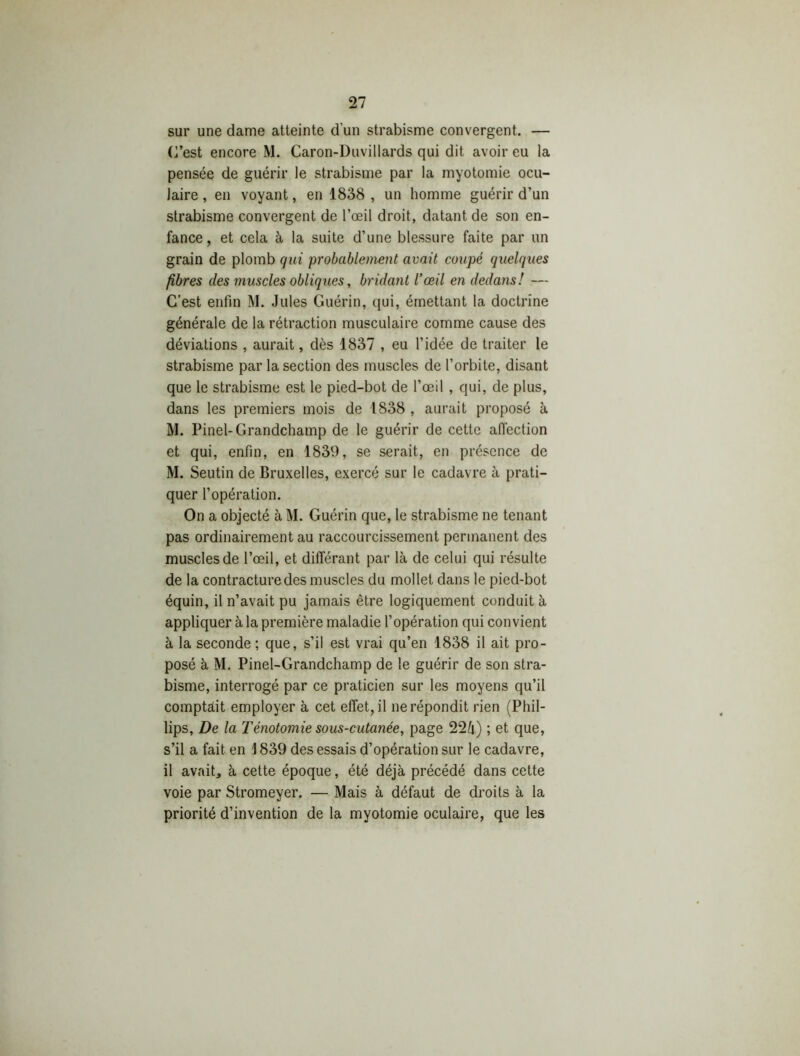 sur une dame atteinte d'un strabisme convergent. — C’est encore M. Caron-Duvillards qui dit avoir eu la pensée de guérir le strabisme par la myotomie ocu- laire , en voyant, en 1838 , un homme guérir d’un strabisme convergent de l’œil droit, datant de son en- fance, et cela à la suite d’une blessure faite par un grain de plomb qui probablement avait coupé quelques fibres des muscles obliques, bridant l’œil en dedans! — C’est enfin M. Jules Guérin, qui, émettant la doctrine générale de la rétraction musculaire comme cause des déviations , aurait, dès 1837 , eu l’idée de traiter le strabisme par la section des muscles de l’orbite, disant que le strabisme est le pied-bot de l’œil , qui, de plus, dans les premiers mois de 1838 , aurait proposé à M. Pinel-Grandchamp de le guérir de cette affection et qui, enfin, en 1839, se serait, en présence de M. Seutin de Bruxelles, exercé sur le cadavre à prati- quer l’opération. On a objecté à M. Guérin que, le strabisme ne tenant pas ordinairement au raccourcissement permanent des muscles de l’œil, et différant par là de celui qui résulte de la contracture des muscles du mollet dans le pied-bot équin, il n’avait pu jamais être logiquement conduit à appliquer à la première maladie l’opération qui convient à la seconde ; que, s’il est vrai qu’en 1838 il ait pro- posé à M. Pinel-Grandchamp de le guérir de son stra- bisme, interrogé par ce praticien sur les moyens qu’il comptàit employer à cet effet, il ne répondit rien (Phil- lips, De la Ténotomie sous-cutanée, page 22IT) ; et que, s’il a fait en \ 839 des essais d’opération sur le cadavre, il avait, à cette époque, été déjà précédé dans cette voie par Stromeyer. — Mais à défaut de droits à la priorité d’invention de la myotomie oculaire, que les