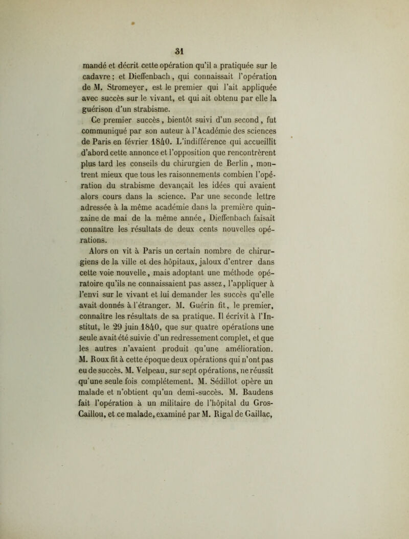 mandé et décrit cette opération qu’il a pratiquée sur le cadavre ; et Dieffenbach , qui connaissait l’opération de M. Stromeyer, est le premier qui l’ait appliquée avec succès sur le vivant, et qui ait obtenu par elle la guérison d’un strabisme. Ce premier succès, bientôt suivi d’un second, fut communiqué par son auteur à l’Académie des sciences de Paris en février 18A0. L’indifférence qui accueillit d’abord cette annonce et l’opposition que rencontrèrent plus tard les conseils du chirurgien de Berlin , mon- trent mieux que tous les raisonnements combien l’opé- ration du strabisme devançait les idées qui avaient alors cours dans la science. Par une seconde lettre adressée à la même académie dans la première quin- zaine de mai de la même année, Dieffenbach faisait connaître les résultats de deux cents nouvelles opé- rations. Alors on vit à Paris un certain nombre de chirur- giens de la ville et des hôpitaux, jaloux d’entrer dans cette voie nouvelle, mais adoptant une méthode opé- ratoire qu’ils ne connaissaient pas assez, l’appliquer à l’envi sur le vivant et lui demander les succès qu’elle avait donnés à l’étranger. M. Guérin fit, le premier, connaître les résultats de sa pratique. Il écrivit à l’In- stitut, le 29 juin 18A0, que sur quatre opérations une seule avait été suivie d’un redressement complet, et que les autres n’avaient produit qu’une amélioration. M. Roux fit à cette époque deux opérations qui n’ont pas eu de succès. M. Velpeau, sur sept opérations, ne réussit qu’une seule fois complètement. M. Sédillot opère un malade et n’obtient qu’un demi-succès. M. Baudens fait l’opération à un militaire de l’hôpital du Gros- Caillou, et ce malade, examiné par M. Rigal de Gaillac,