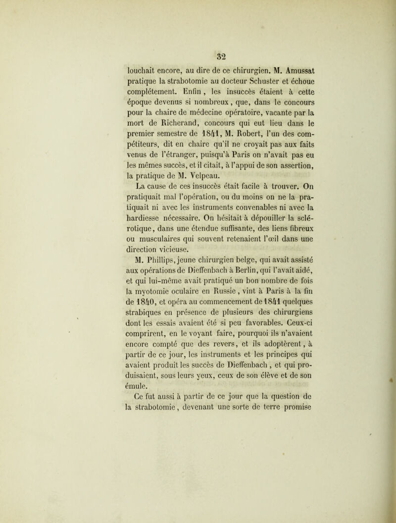 louchait encore, au dire de ce chirurgien. M. Amussat pratique la strabotomie au docteur Schuster et échoue complètement. Enfin, les insuccès étaient à cette époque devenus si nombreux, que, dans le concours pour la chaire de médecine opératoire, vacante par la mort de Richerand, concours qui eut lieu dans le premier semestre de 1841, M. Robert, l’un des com- pétiteurs, dit en chaire qu’il ne croyait pas aux faits venus de l’étranger, puisqu’à Paris on n’avait pas eu les mêmes succès, et il citait, à l’appui de son assertion, la pratique de M. Velpeau. La cause de ces insuccès était facile à trouver. On pratiquait mal l’opération, ou du moins on ne la pra- tiquait ni avec les instruments convenables ni avec la hardiesse nécessaire. On hésitait à dépouiller la sclé- rotique, dans une étendue suffisante, des liens fibreux ou musculaires qui souvent retenaient l’œil dans une direction vicieuse. M. Phillips, jeune chirurgien belge, qui avait assisté aux opérations de Dieffenbach à Berlin, qui l’avait aidé, et qui lui-même avait pratiqué un bon nombre de fois la myotomie oculaire en Russie, vint à Paris à la fin de 1840, et opéra au commencement de 1841 quelques strabiques en présence de plusieurs des chirurgiens dont les essais avaient été si peu favorables. Ceux-ci comprirent, en le voyant faire, pourquoi ils n’avaient encore compté que des revers, et ils adoptèrent, à partir de ce jour, les instruments et les principes qui avaient produit les succès de Dieffenbach , et qui pro- duisaient, sous leurs yeux, ceux de son élève et de son émule. Ce fut aussi à partir de ce jour que la question de la strabotomie, devenant une sorte de terre promise