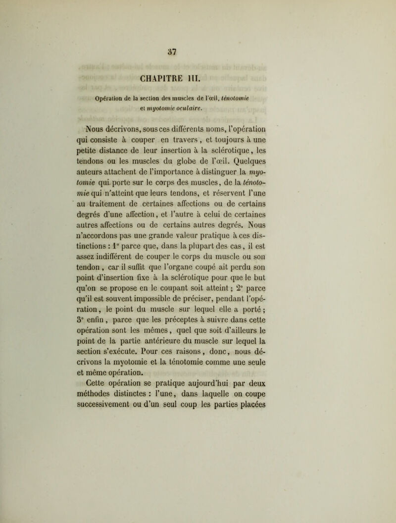 CHAPITRE III. Opération de la section des muscles de l’œil, ténotomie et myotomie oculaire. Nous décrivons, sous ces différents noms, l’opération qui consiste à couper en travers, et toujours à une petite distance de leur insertion à la sclérotique, les tendons ou les muscles du globe de l’œil. Quelques auteurs attachent de l’importance à distinguer la myo- tomie qui. porte sur le corps des muscles, de la ténoto- mie qui n’atteint que leurs tendons, et réservent l’une au traitement de certaines affections ou de certains degrés d’une affection, et l’autre à celui de certaines autres affections ou de certains autres degrés. Nous n’accordons pas une grande valeur pratique à ces dis- tinctions : 1° parce que, dans la plupart des cas, il est assez indifférent de couper le corps du muscle ou son tendon , car il suffit que l’organe coupé ait perdu son point d’insertion fixe à la sclérotique pour que le but qu’on se propose en le coupant soit atteint ; 2° parce qu’il est souvent impossible de préciser, pendant l’opé- ration , le point du muscle sur lequel elle a porté ; 3° enfin , parce que les préceptes à suivre dans cette opération sont les mêmes, quel que soit d’ailleurs le point de la partie antérieure du muscle sur lequel la section s’exécute. Pour ces raisons, donc, nous dé- crivons la myotomie et la ténotomie comme une seule et même opération. Cette opération se pratique aujourd’hui par deux méthodes distinctes: l’une, dans laquelle on coupe successivement ou d’un seul coup les parties placées