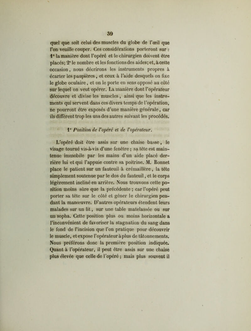 quel que soit celui des muscles du globe de l’œil que l’on veuille couper. Ces considérations porteront sur : 1° la manière dont l’opéré et le chirurgien doivent être placés; 2° le nombre et les fonctionsdes aides; et, àcette occasion, nous décrirons les instruments propres à écarter les paupières, et ceux à l’aide desquels on fixe le globe oculaire, et on le porte en sens opposé au côté sur lequel on veut opérer. La manière dont l’opérateur découvre et divise les muscles, ainsi que les instru- ments qui servent dans ces divers temps de l’opération, ne pourront être exposés d’une manière générale, car ils diffèrent trop les uns des autres suivant les procédés. 1° Position de l’opéré et de l'opérateur. L’opéré doit être assis sur une chaise basse, le visage tourné vis-à-vis d’une fenêtre ; sa tête est main- tenue immobile par les mains d’un aide placé der- rière lui et qui l’appuie contre sa poitrine. M. Bonnet place le patient sur un fauteuil à crémaillère, la tête simplement soutenue par le dos du fauteuil, et le corps légèrement incliné en arrière. Nous trouvons cette po- sition moins sure que la précédente ; car l’opéré peut porter sa tète sur le côté et gêner le chirurgien pen- dant la manœuvre. D’autres opérateurs étendent leurs malades sur un lit, sur une table matelassée ou sur un sopha. Cette position plus ou moins horizontale a l’inconvénient de favoriser la stagnation du sang dans le fond de l’incision que l’on pratique pour découvrir le muscle, et expose l’opérateur à plus de tâtonnements. Nous préférons donc la première position indiquée. Quant à l’opérateur, il peut être assis sur une chaise plus élevée que celle de l’opéré ; mais plus souvent il