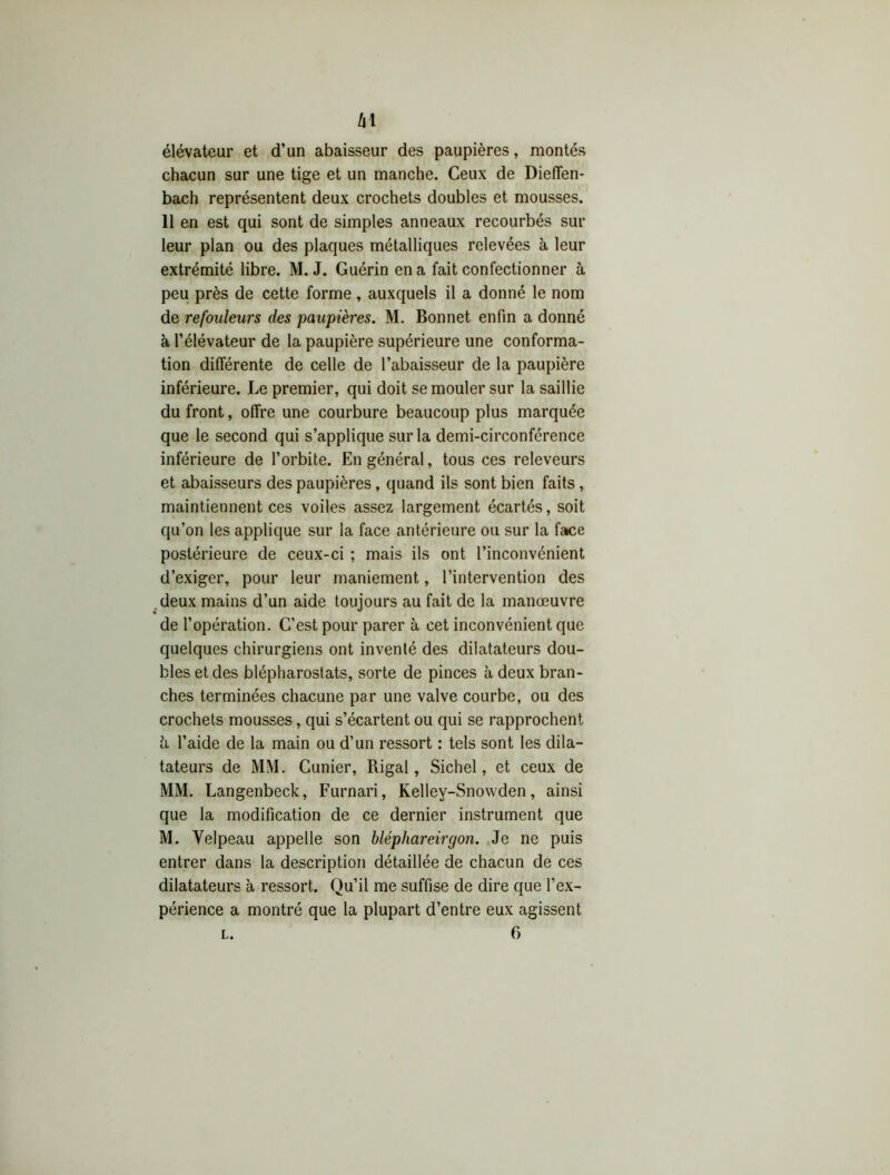 élévateur et d’un abaisseur des paupières, montés chacun sur une tige et un manche. Ceux de Dieffen- bach représentent deux crochets doubles et mousses. 11 en est qui sont de simples anneaux recourbés sur leur plan ou des plaques métalliques relevées à leur extrémité libre. M. J. Guérin en a fait confectionner à peu près de cette forme, auxquels il a donné le nom de refouleurs des paupières. M. Bonnet enfin a donné à l’élévateur de la paupière supérieure une conforma- tion différente de celle de l’abaisseur de la paupière inférieure. Le premier, qui doit se mouler sur la saillie du front, offre une courbure beaucoup plus marquée que le second qui s’applique sur la demi-circonférence inférieure de l’orbite. En général, tous ces releveurs et abaisseurs des paupières, quand ils sont bien faits, maintiennent ces voiles assez largement écartés, soit qu’on les applique sur la face antérieure ou sur la face postérieure de ceux-ci ; mais ils ont l’inconvénient d’exiger, pour leur maniement, l’intervention des deux mains d’un aide toujours au fait de la manœuvre de l’opération. C’est pour parer à cet inconvénient que quelques chirurgiens ont inventé des dilatateurs dou- bles et des blépharostats, sorte de pinces à deux bran- ches terminées chacune par une valve courbe, ou des crochets mousses, qui s’écartent ou qui se rapprochent h l’aide de la main ou d’un ressort : tels sont les dila- tateurs de MM. Cunier, Rigal, Sichel, et ceux de MM. Langenbeck, Furnari, Kelley-Snowden, ainsi que la modification de ce dernier instrument que M. Velpeau appelle son bléphareirgon. Je ne puis entrer dans la description détaillée de chacun de ces dilatateurs à ressort. Qu’il me suffise de dire que l’ex- périence a montré que la plupart d’entre eux agissent