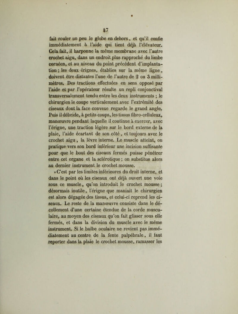 k~ fait rouler un peu le globe en dehors, et qu’il confie immédiatement à l’aide qui tient déjà l’élévateur. Gela fait, il harponne la même membrane avec l’autre crochet aigu, dans un endroit plus rapproché du limbe cornéen, et au niveau du point précédent d’implanta- tion ; les deux érignes, établies sur la même ligne, doivent être distantes l’une de l’autre de 2 ou 3 milli- mètres. Des tractions effectuées en sens opposé par l’aide et par l’opérateur résulte un repli conjonctival transversalement tendu entre les deux instruments ; le chirurgien le coupe verticalement avec l’extrémité des ciseaux dont la face convexe regarde le grand angle. Puis il débride, à petits coups, les tissus fibro-celluleux, manœuvre pendant laquelle il continue à exercer, avec l’érigne, une traction légère sur le bord externe de la plaie, l’aide écartant de son côté , et toujours avec le crochet aigu , la lèvre interne. Le muscle atteint, on pratique vers son bord inférieur une incision suffisante pour que le bout des ciseaux fermés puisse pénétrer entre cet organe et la sclérotique ; on substitue alors au dernier instrument le crochet mousse. » C’est par les limites inférieures du droit interne, et dans le point où les ciseaux ont déjà ouvert une voie sous ce muscle, qu’on introduit le crochet mousse ; désormais inutile, 1 erigne que maniait le chirurgien est alors dégagée des tissus, et celui-ci reprend les ci- seaux. Le reste de la manœuvre consiste dans le dé- collement d’une certaine étendue de la corde muscu- laire, au moyen des ciseaux qu’on fait glisser sous elle fermés, et dans la division du muscle avec le même instrument. Si le bulbe oculaire ne revient pas immé- diatement au centre de la fente palpébrale, il faut reporter dans la plaie le crochet mousse, ramasser les