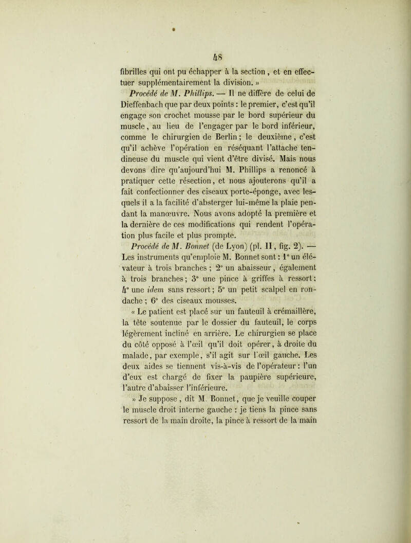 fibrilles qui ont pu échapper à la section , et en effec- tuer supplémentairement la division. » Procédé de M. Phillips. — Il ne diffère de celui de Dieffenbach que par deux points : le premier, c’est qu’il engage son crochet mousse par le bord supérieur du muscle, au lieu de l’engager par le bord inférieur, comme le chirurgien de Berlin ; le deuxième, c’est qu’il achève l’opération en réséquant l’attache ten- dineuse du muscle qui vient d’être divisé. Mais nous devons dire qu’aujourd’hui M. Phillips a renoncé à pratiquer cette résection, et nous ajouterons qu’il a fait confectionner des ciseaux porte-éponge, avec les- quels il a la facilité d’absterger lui-même la plaie pen- dant la manœuvre. Nous avons adopté la première et la dernière de ces modifications qui rendent l’opéra- tion plus facile et plus prompte. Procédé de M. Bonnet (de Lyon) (pl. II, fig. 2). — Les instruments qu’emploie M. Bonnet sont : 1° un élé- vateur à trois branches ; 2° un abaisseur, également à trois branches; 3° une pince à griffes à ressort; h° une idem sans ressort; 5“ un petit scalpel en ron- dache ; 6° des ciseaux mousses. « Le patient est placé sur un fauteuil à crémaillère, la tête soutenue par le dossier du fauteuil, le corps légèrement incliné en arrière. Le chirurgien se place du côté opposé à l’œil qu’il doit opérer, à droite du malade, par exemple, s’il agit sur l’œil gauche. Les deux aides se tiennent vis-à-vis de l’opérateur : l’un d’eux est chargé de fixer la paupière supérieure, l’autre d’abaisser l’inférieure. » Je suppose , dit M. Bonnet, que je veuille couper le muscle droit interne gauche : je tiens la pince sans ressort de la main droite, la pince à ressort de la main