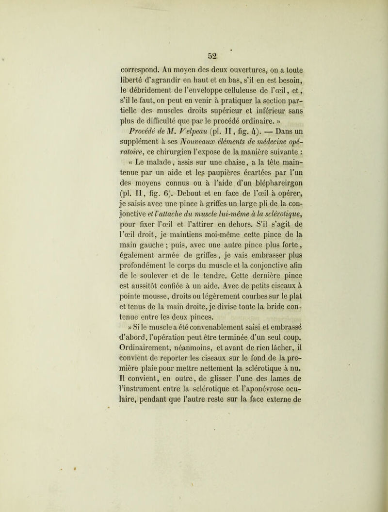 correspond. Au moyen des deux ouvertures, on a toute liberté d’agrandir en haut et en bas, s’il en est besoin, le débridement de l’enveloppe celluleuse de l’œil, et, s’il le faut, on peut en venir à pratiquer la section par- tielle des muscles droits supérieur et inférieur sans plus de difficulté que par le procédé ordinaire. » Procédé de M. Velpeau (pl. II, fig. 4). — Dans un supplément à ses Nouveaux éléments de médecine opé- ratoire, ce chirurgien l’expose de la manière suivante : « Le malade, assis sur une chaise, a la tête main- tenue par un aide et les paupières écartées par l’un des moyens connus ou à l’aide d’un bléphareirgon (pl. II, fig. G). Debout et en face de l’œil à opérer, je saisis avec une pince à griffes un large pli de la con- jonctive et l'attache du muscle lui-même à la sclérotique, pour fixer l’œil et l’attirer en dehors. S’il s’agit de l’œil droit, je maintiens moi-même cette pince de la main gauche ; puis, avec une autre pince plus forte, également armée de griffes, je vais embrasser plus profondément le corps du muscle et la conjonctive afin de le soulever et de le tendre. Cette dernière pince est aussitôt confiée à un aide. Avec de petits ciseaux à pointe mousse, droits ou légèrement courbes sur le plat et tenus de la main droite, je divise toute la bride con- tenue entre les deux pinces. » Si le muscle a été convenablement saisi et embrassé d’abord, l’opération peut être terminée d’un seul coup. Ordinairement, néanmoins, et avant de rien lâcher, il convient de reporter les ciseaux sur le fond de la pre- mière plaie pour mettre nettement la sclérotique à nu. Il convient, en outre, de glisser l’une des lames de l’instrument entre la sclérotique et l’aponévrose ocu- laire, pendant que l’autre reste sur la face externe de