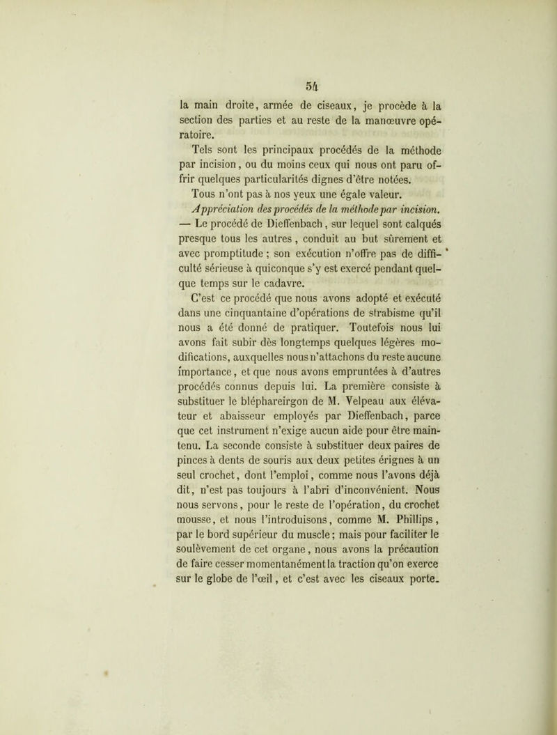 la main droite, armée de ciseaux, je procède à la section des parties et au reste de la manœuvre opé- ratoire. Tels sont les principaux procédés de la méthode par incision, ou du moins ceux qui nous ont paru of- frir quelques particularités dignes d’être notées. Tous n’ont pas à nos yeux une égale valeur. Appréciation des procédés de la méthode par incision. — Le procédé de Dieffenbach, sur lequel sont calqués presque tous les autres, conduit au but sûrement et avec promptitude ; son exécution n’offre pas de diffi- * culté sérieuse à quiconque s’y est exercé pendant quel- que temps sur le cadavre. C’est ce procédé que nous avons adopté et exécuté dans une cinquantaine d’opérations de strabisme qu’il nous a été donné de pratiquer. Toutefois nous lui avons fait subir dès longtemps quelques légères mo- difications, auxquelles nous n’attachons du reste aucune importance, et que nous avons empruntées à d’autres procédés connus depuis lui. La première consiste à substituer le bléphareirgon de M. Velpeau aux éléva- teur et abaisseur employés par Dieffenbach, parce que cet instrument n’exige aucun aide pour être main- tenu. La seconde consiste à substituer deux paires de pinces à dents de souris aux deux petites érignes à un seul crochet, dont l’emploi, comme nous l’avons déjà dit, n’est pas toujours à l’abri d’inconvénient. Nous nous servons, pour le reste de l’opération, du crochet mousse, et nous l’introduisons, comme M. Phillips, par le bord supérieur du muscle; mais pour faciliter le soulèvement de cet organe, nous avons la précaution de faire cesser momentanément la traction qu’on exerce sur le globe de l’œil, et c’est avec les ciseaux porte.