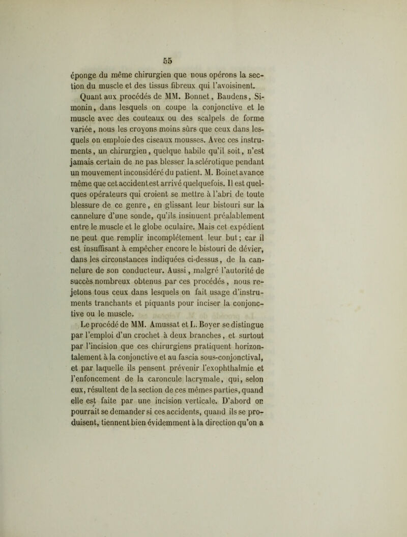 éponge du même chirurgien que nous opérons la sec- tion du muscle et des tissus fibreux qui l’avoisinent. Quant aux procédés de MM. Bonnet, Baudens, Si- monin, dans lesquels on coupe la conjonctive et le muscle avec des couteaux ou des scalpels de forme variée, nous les croyons moins sûrs que ceux dans les- quels on emploie des ciseaux mousses. Avec ces instru- ments, un chirurgien, quelque habile qu’il soit, n’est jamais certain de ne pas blesser la sclérotique pendant un mouvement inconsidéré du patient. M. Boinet avance même que cet accident est arrivé quelquefois. Il est quel- ques opérateurs qui croient se mettre à l’abri de toute blessure de ce genre, en glissant leur bistouri sur la cannelure d’une sonde, qu’ils insinuent préalablement entre le muscle et le globe oculaire. Mais cet expédient ne peut que remplir incomplètement leur but ; car il est insuffisant à empêcher encore le bistouri de dévier, dans les circonstances indiquées ci-dessus, de la can- nelure de son conducteur. Aussi, malgré l’autorité de succès nombreux obtenus par ces procédés , nous re- jetons tous ceux dans lesquels on fait usage d’instru- ments tranchants et piquants pour inciser la conjonc- tive ou le muscle. Le procédé de MM. Amussat et L. Boyer se distingue par l’emploi d’un crochet à deux branches, et surtout par l’incision que ces chirurgiens pratiquent horizon- talement à la conjonctive et au fascia sous-conjonctival, et par laquelle ils pensent prévenir l’exophthalmie et l’enfoncement de la caroncule lacrymale, qui, selon eux, résultent de la section de ces mêmes parties, quand elle est faite par une incision verticale. D’abord on pourrait se demander si ces accidents, quand ils se pro- duisent, tiennent bien évidemment à la direction qu’on a