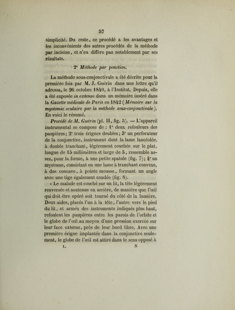 simplicité. Du reste, ce procédé a les avantages et les inconvénients des autres procédés de la méthode par incision, et n’en diffère pas notablement par ses résultats. • 2° Méthode par ponction. La méthode sous-conjonctivale a été décrite pour la première fois par M. J. Guérin dans une lettre qu’il adressa, le 26 octobre 1840, à l’Institut. Depuis, elle a été exposée in extenso dans un mémoire inséré dans la Gazette médicale de Paris en 1842 ( Mémoire sur la myotomie oculaire par la méthode sous-conjonctivale ). En voici le résumé. Procédé de M. Guérin (pl. II, fig. 5). — L’appareil instrumental se compose de : 1° deux refouleurs des paupières ; 2° trois érignes doubles ; 3° un perforateur de la conjonctive, instrument dont la lame lancéolée, à double tranchant, légèrement courbée sur le plat, longue de 15 millimètres et large de 5, ressemble as- sez, pour la forme, à une petite spatule (fig. 7); 4° un myotome, consistant en une lame à tranchant convexe, à dos concave, à pointe mousse, formant un angle avec une tige également coudée (fig. 8). « Le malade est couché sur un lit, la tête légèrement renversée et soutenue en arrière, de manière que l’œil qui doit être opéré soit tourné du côté de la lumière. Deux aides, placés l’un à la tête, l’autre vers le pied du lit, et armés des instruments indiqués plus haut, refoulent les paupières entre les parois de l’orbite et le globe de l’œil au moyen d’une pression exercée sur leur face externe, près de leur bord libre. Avec une première érigne implantée dans la conjonctive seule- ment, le globe de l’œil est attiré dans le sens opposé à l. 8