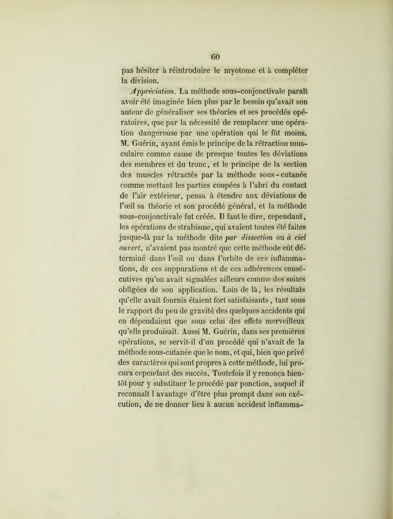 pas hésiter à réintroduire le myotome et à compléter la division. Appréciation. La méthode sous-conjonctivale paraît avoir été imaginée bien plus par le besoin qu’avait son auteur de généraliser ses théories et ses procédés opé- ratoires, que par la nécessité de remplacer une opéra- tion dangereuse par une opération qui le fût moins. M. Guérin, ayant émis le principe de la rétraction mus- culaire comme cause de presque toutes les déviations des membres et du tronc, et le principe de la section des muscles rétractés par la méthode sous-cutanée comme mettant les parties coupées à l’abri du contact de l’air extérieur, pensa à étendre aux déviations de l’œil sa théorie et son procédé général, et la méthode sous-conjonctivale fut créée. Il faut le dire, cependant, les opérations de strabisme, qui avaient toutes été faites jusque-là par la méthode dite par dissection ou à ciel ouvert, n’avaient pas montré que cette méthode eût dé- terminé dans l’œil ou dans l’orbite de ces inflamma- tions, de ces suppurations et de ces adhérences consé- cutives qu’on avait signalées ailleurs comme des suites obligées de son application. Loin de là, les résultats qu’elle avait fournis étaient fort satisfaisants , tant sous le rapport du peu de gravité des quelques accidents qui en dépendaient que sous celui des effets merveilleux qu’elle produisait. Aussi M. Guérin, dans ses premières opérations, se servit-il d’un procédé qui n’avait de la méthode sous-cutanée que le nom, et qui, bien que privé des caractères qui sont propres à cette méthode, lui pro- cura cependant des succès. Toutefois il y renonça bien- tôt pour y substituer le procédé par ponction, auquel il reconnaît 1 avantage d’être plus prompt dans son exé- cution, de ne donner lieu à aucun accident inflamma-