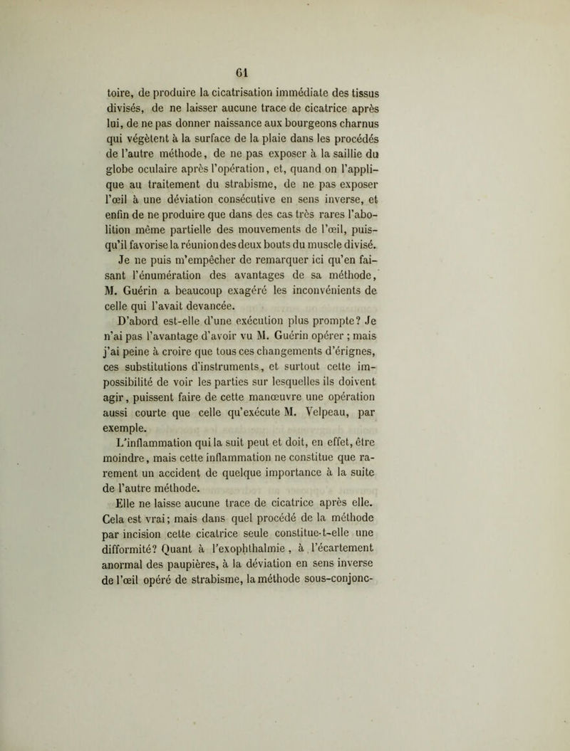 Ci toire, de produire la cicatrisation immédiate des tissus divisés, de ne laisser aucune trace de cicatrice après lui, de ne pas donner naissance aux bourgeons charnus qui végètent à la surface de la plaie dans les procédés de l’autre méthode, de ne pas exposer à la saillie du globe oculaire après l’opération, et, quand on l’appli- que au traitement du strabisme, de ne pas exposer l’œil à une déviation consécutive en sens inverse, et enfin de ne produire que dans des cas très rares l’abo- lition même partielle des mouvements de l’œil, puis- qu’il favorise la réunion des deux bouts du muscle divisé. Je ne puis m’empêcher de remarquer ici qu’en fai- sant l’énumération des avantages de sa méthode, M. Guérin a beaucoup exagéré les inconvénients de celle qui l’avait devancée. D’abord est-elle d’une exécution plus prompte? Je n’ai pas l’avantage d’avoir vu M. Guérin opérer ; mais j’ai peine à croire que tous ces changements d’érignes, ces substitutions d'instruments, et surtout cette im- possibilité de voir les parties sur lesquelles ils doivent agir, puissent faire de cette manœuvre une opération aussi courte que celle qu’exécute M. Velpeau, par exemple. L’inflammation qui la suit peut et doit, en effet, être moindre, mais cette inflammation ne constitue que ra- rement un accident de quelque importance à la suite de l’autre méthode. Elle ne laisse aucune trace de cicatrice après elle. Cela est vrai ; mais dans quel procédé de la méthode par incision celte cicatrice seule constitue-1—elle une difformité? Quant à l’exophthalmie , à l’écartement anormal des paupières, à la déviation en sens inverse de l’œil opéré de strabisme, la méthode sous-conjonc-