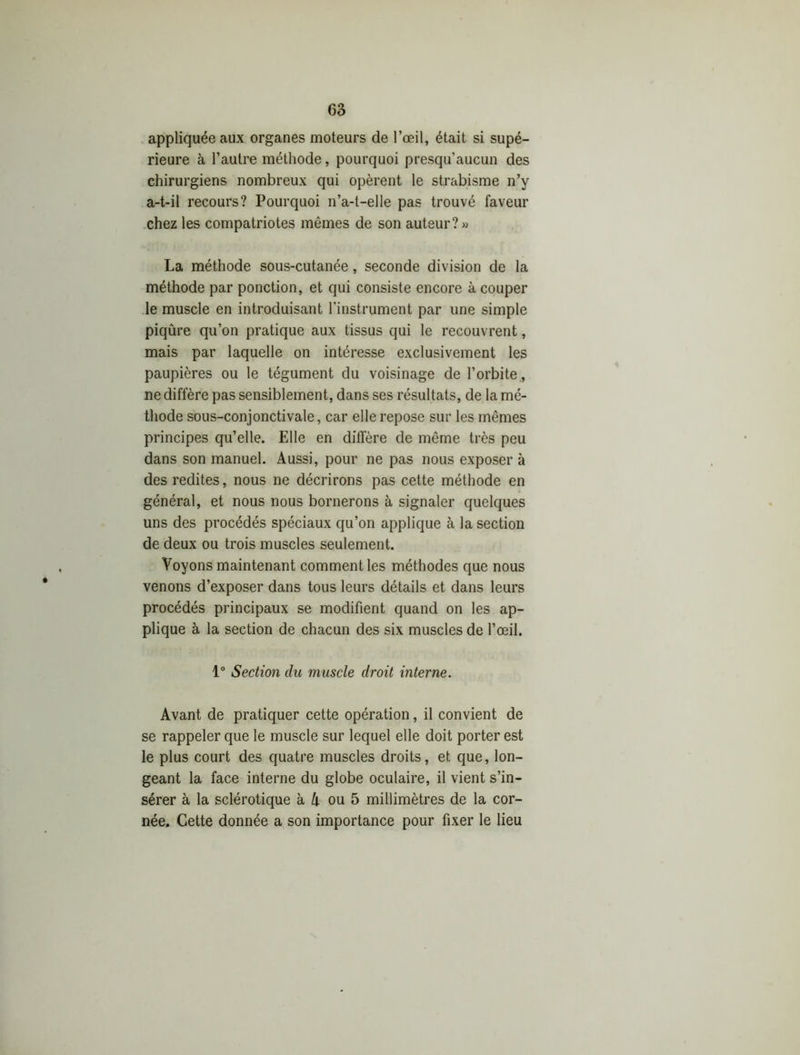 appliquée aux organes moteurs de l’œil, était si supé- rieure à l’autre méthode, pourquoi presqu’aucun des chirurgiens nombreux qui opèrent le strabisme n’y a-t-il recours? Pourquoi n’a-t-elle pas trouvé faveur chez les compatriotes mêmes de son auteur?» La méthode sous-cutanée, seconde division de la méthode par ponction, et qui consiste encore à couper le muscle en introduisant l’instrument par une simple piqûre qu’on pratique aux tissus qui le recouvrent, mais par laquelle on intéresse exclusivement les paupières ou le tégument du voisinage de l’orbite , ne diffère pas sensiblement, dans ses résultats, de la mé- thode sous-conjonctivale, car elle repose sur les mêmes principes qu’elle. Elle en diffère de même très peu dans son manuel. Aussi, pour ne pas nous exposer à des redites, nous ne décrirons pas cette méthode en général, et nous nous bornerons à signaler quelques uns des procédés spéciaux qu’on applique à la section de deux ou trois muscles seulement. Voyons maintenant comment les méthodes que nous venons d’exposer dans tous leurs détails et dans leurs procédés principaux se modifient quand on les ap- plique à la section de chacun des six muscles de l’œil. 1° Section du muscle droit interne. Avant de pratiquer cette opération, il convient de se rappeler que le muscle sur lequel elle doit porter est le plus court des quatre muscles droits, et que, lon- geant la face interne du globe oculaire, il vient s’in- sérer à la sclérotique à A ou 5 millimètres de la cor- née. Cette donnée a son importance pour fixer le lieu