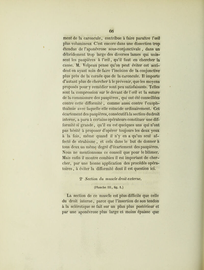 ment de la caroncule, contribue à faire paraître l’œil plus volumineux C’est encore dans une dissection trop étendue de l’aponévrose sous-conjonctivale , dans un débridement trop large des diverses lames qui unis- sent les paupières à l’œil, qu’il faut en chercher la cause. M. Velpeau pense qu’on peut éviter cet acci- dent en ayant soin de faire l’incision de la conjonctive plus près de la cornée que de la caroncule. Il importe d’autant plus de chercher à le prévenir, que les moyens proposés pour y remédier sont peu satisfaisants. Telles sont la compression sur le devant de l’œil et la suture de la commissure des paupières, qui ont été conseillées contre cette difformité , comme aussi contre l’exoph- thalmie avec laquelle elle coïncide ordinairement. Cet écartement des paupières, consécutifàla section dudroit interne, a paru à certains opérateurs constituer une dif- formité si grande, qu’il en est quelques uns qui n’ont pas hésité à proposer d’opérer toujours les deux yeux à la fois, même quand il n’y en a qu’un seul af- fecté de strabisme , et cela dans le but de donner à tous deux un même degré d’écartement des paupières. Nous ne mentionnons ce conseil que pour le blâmer. Mais enfin il montre combien il est important de cher- cher, par une bonne application des procédés opéra- toires, à éviter la difformité dont il est question ici. 2° Section du muscle droit externe. (Planche III, fig. 1.) La section de ce muscle est plus difficile que celle du droit interne, parce que l’insertion de son tendon à la sclérotique se fait sur un plan plus postérieur et par une aponévrose plus large et moins épaisse que