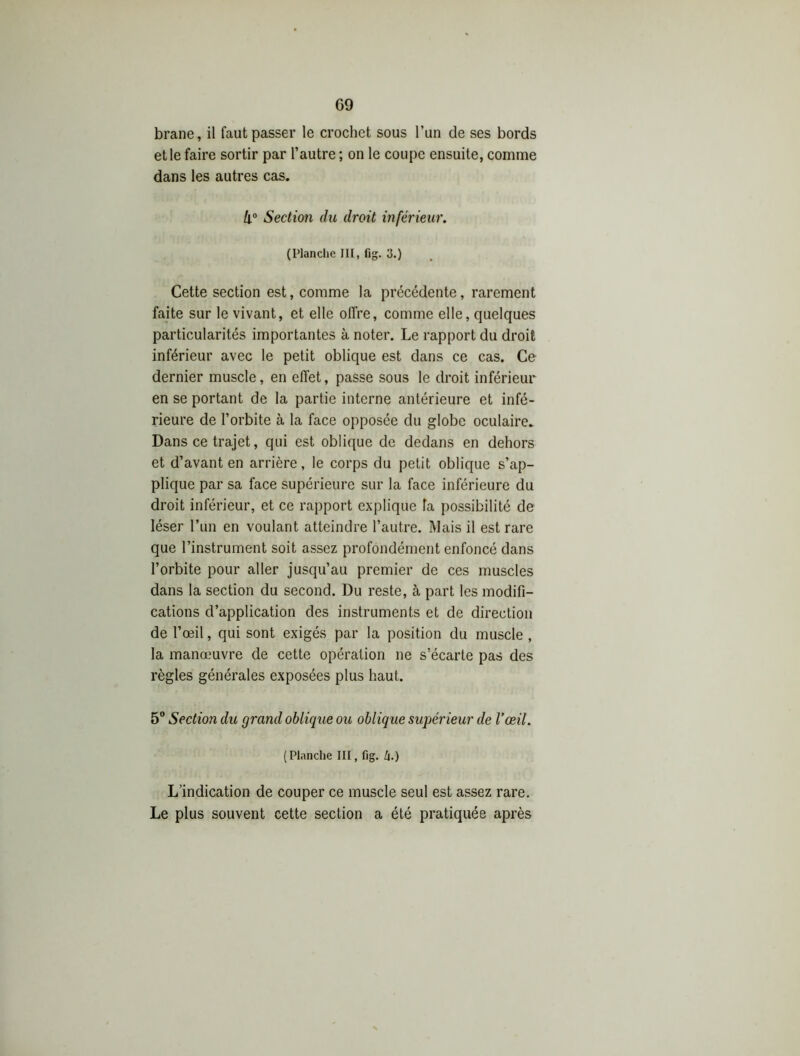 brane, il faut passer le crochet sous l’un de ses bords et le faire sortir par l’autre ; on le coupe ensuite, comme dans les autres cas. k° Section du droit inférieur. (Planche JII, fig. 3.) Cette section est, comme la précédente, rarement faite sur le vivant, et elle offre, comme elle, quelques particularités importantes à noter. Le rapport du droit inférieur avec le petit oblique est dans ce cas. Ce dernier muscle, en effet, passe sous le droit inférieur en se portant de la partie interne antérieure et infé- rieure de l’orbite à la face opposée du globe oculaire. Dans ce trajet, qui est oblique de dedans en dehors et d’avant en arrière, le corps du petit oblique s’ap- plique par sa face supérieure sur la face inférieure du droit inférieur, et ce rapport explique fa possibilité de léser l’un en voulant atteindre l’autre. Mais il est rare que l’instrument soit assez profondément enfoncé dans l’orbite pour aller jusqu’au premier de ces muscles dans la section du second. Du reste, à part les modifi- cations d’application des instruments et de direction de l’œil, qui sont exigés par la position du muscle , la manœuvre de cette opération ne s’écarte pas des règles générales exposées plus haut. 5° Section du grand oblique ou oblique supérieur de l’œil. ( Planclie III, fig. h.) L’indication de couper ce muscle seul est assez rare. Le plus souvent cette section a été pratiquée après