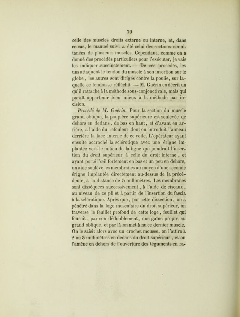 celle des muscles droits externe ou interne, et, dans ce cas, le manuel suivi a été celui des sections simul- tanées de plusieurs muscles. Cependant, comme on a donné des procédés particuliers pour l’exécuter, je vais les indiquer succinctement. — De ces procédés, les uns attaquent le tendon du muscle à son insertion sur le globe , les autres sont dirigés contre la poulie, sur la- quelle ce tendon se réfléchit — M. Guérin en décrit un qu’il rattache à la méthode sous-conjonctivale, mais qui paraît appartenir bien mieux à la méthode par in- cision. Procédé de M. Guérin. Pour la section du muscle grand oblique, la paupière supérieure est soulevée de dehors en dedans, de bas en haut, et d’avant en ar- rière, à l’aide du refouleur dont on introduit l’anneau derrière la face interne de ce voile. L’opérateur ayant ensuite accroché la sclérotique avec une érigne im- plantée vers le milieu de la ligne qui joindrait l’inser- tion du droit supérieur à celle du droit interne , et ayant porté l’œil fortement en bas et un peu en dehors, un aide soulève les membranes au moyen d’une seconde érigne implantée directement au-dessus de la précé- dente, à la distance de 5 millimètres. Les membranes sont disséquées successivement, à l’aide de ciseaux , au niveau de ce pli et à partir de l'insertion du fascia à la sclérotique. Après que , par cette dissection , on a pénétré dans la loge musculaire du droit supérieur, on traverse le feuillet profond de cette loge, feuillet qui fournit, par son dédoublement, une gaîne propre au grand oblique, et par là on met à nu ce dernier muscle. On le saisit alors avec un crochet mousse, on l’attire à 2 ou 3 millimètres en dedans du droit supérieur , et on l’amène en dehors de l’ouverture des téguments en ra-