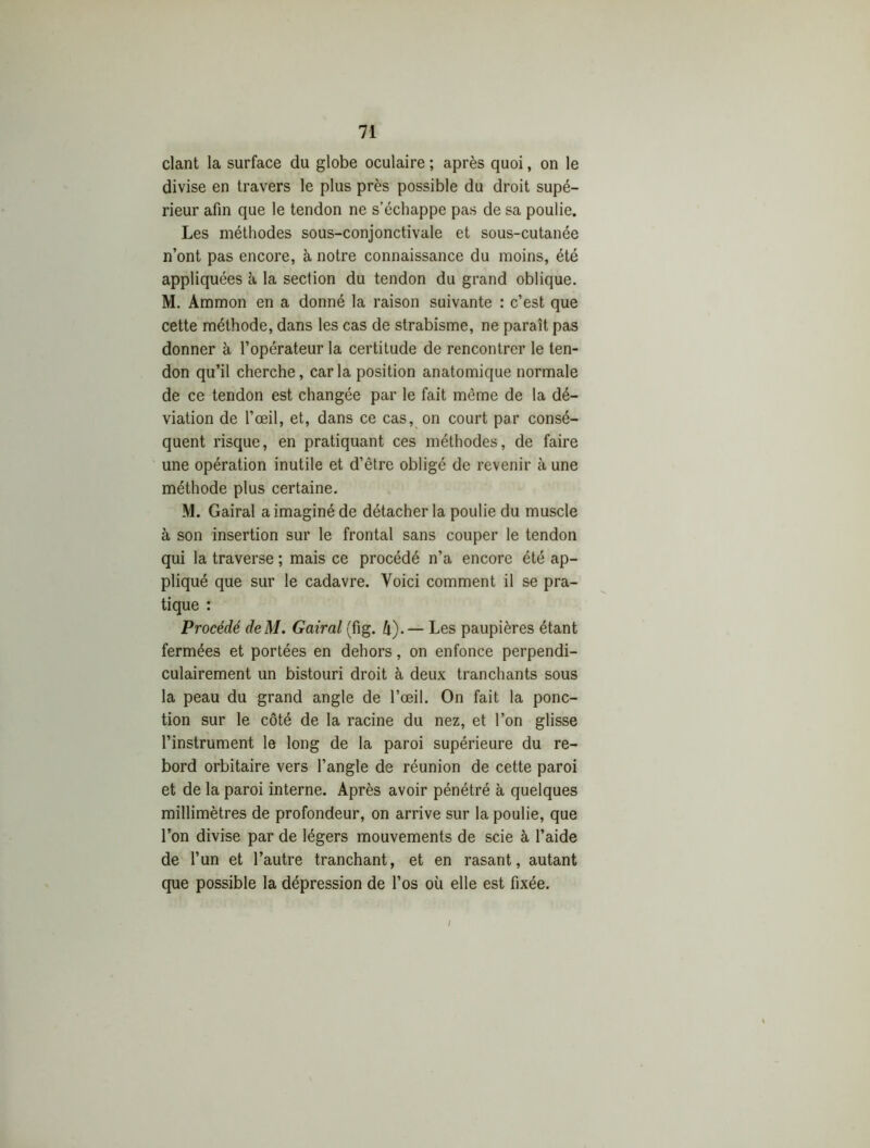 clant la surface du globe oculaire ; après quoi, on le divise en travers le plus près possible du droit supé- rieur afin que le tendon ne s’échappe pas de sa poulie. Les méthodes sous-conjonctivale et sous-cutanée n’ont pas encore, à notre connaissance du moins, été appliquées à la section du tendon du grand oblique. M. Ammon en a donné la raison suivante : c’est que cette méthode, dans les cas de strabisme, ne parait pas donner à l’opérateur la certitude de rencontrer le ten- don qu’il cherche, caria position anatomique normale de ce tendon est changée par le fait même de la dé- viation de l’œil, et, dans ce cas, on court par consé- quent risque, en pratiquant ces méthodes, de faire une opération inutile et d’être obligé de revenir à une méthode plus certaine. M. Gairal a imaginé de détacher la poulie du muscle à son insertion sur le frontal sans couper le tendon qui la traverse ; mais ce procédé n’a encore été ap- pliqué que sur le cadavre. Voici comment il se pra- tique : Procédé deM. Gairal (fig. h)-— Les paupières étant fermées et portées en dehors, on enfonce perpendi- culairement un bistouri droit à deux tranchants sous la peau du grand angle de l’œil. On fait la ponc- tion sur le côté de la racine du nez, et l’on glisse l’instrument le long de la paroi supérieure du re- bord orbitaire vers l’angle de réunion de cette paroi et de la paroi interne. Après avoir pénétré à quelques millimètres de profondeur, on arrive sur la poulie, que l’on divise par de légers mouvements de scie à l’aide de l’un et l’autre tranchant, et en rasant, autant que possible la dépression de l’os où elle est fixée. /