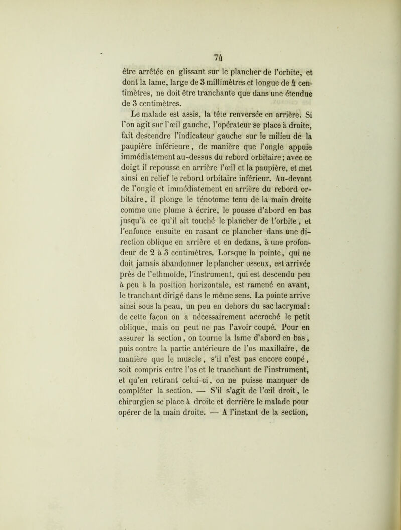llx être arrêtée en glissant sur le plancher de l’orbite, et dont la lame, large de 3 millimètres et longue de h cen- timètres, ne doit être tranchante que dans une étendue de 3 centimètres. Le malade est assis, la tête renversée en arrière. Si l’on agit sur l’œil gauche, l’opérateur se place à droite, fait descendre l’indicateur gauche sur le milieu de la paupière inférieure, de manière que l’ongle appuie immédiatement au-dessus du rebord orbitaire ; avec ce doigt il repousse en arrière l’œil et la paupière, et met ainsi en relief le rebord orbitaire inférieur. Au-devant de l’ongle et immédiatement en arrière du rebord or- bitaire, il plonge le ténotome tenu de la main droite comme une plume à écrire, le pousse d’abord en bas jusqu’à ce qu’il ait touché le plancher de l’orbite, et l’enfonce ensuite en rasant ce plancher dans une di- rection oblique en arrière et en dedans, à une profon- deur de 2 à 3 centimètres. Lorsque la pointe, qui ne doit jamais abandonner le plancher osseux, est arrivée près de l’ethmoïde, l’instrument, qui est descendu peu à peu à la position horizontale, est ramené en avant, le tranchant dirigé dans le même sens. La pointe arrive ainsi sous la peau, un peu en dehors du sac lacrymal: de cette façon on a nécessairement accroché le petit oblique, mais on peut ne pas l’avoir coupé. Pour en assurer la section, on tourne la lame d’abord en bas , puis contre la partie antérieure de l’os maxillaire, de manière que le muscle, s’il n’est pas encore coupé, soit compris entre l’os et le tranchant de l’instrument, et qu’en retirant celui-ci, on ne puisse manquer de compléter la section. — S’il s’agit de l’œil droit, le chirurgien se place à droite et derrière le malade pour opérer de la main droite. — A l’instant de la section,