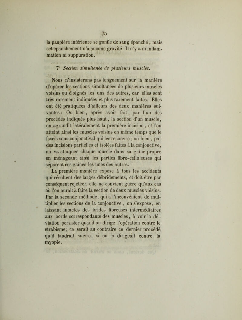 la paupière inférieure se gonfle de sang épanché , mais cet épanchement n’a aucune gravité. 11 n’y a ni inflam- mation ni suppuration. 7° Section simultanée de plusieurs muscles. Nous n’insisterons pas longuement sur la manière d’opérer les sections simultanées de plusieurs muscles voisins ou éloignés les uns des autres, car elles sont très rarement indiquées et plus rarement faites. Elles ont été pratiquées d’ailleurs des deux manières sui- vantes : Ou bien, après avoir fait, par l’un des procédés indiqués plus haut, la section d’un muscle, on agrandit latéralement la première incision , et l’on atteint ainsi les muscles voisins en même temps que le fascia sous-conjonctival qui les recouvre; ou bien , par des incisions partielles et isolées faites à la conjonctive, on va attaquer chaque muscle dans sa gaine propre en ménageant ainsi les parties fibro-cellulcuses qui séparent ces gaines les unes des autres. La première manière expose à tous les accidents qui résultent des larges débridements, et doit être par conséquent rejetée ; elle ne convient guère qu’aux cas où l’on aurait à faire la section de deux muscles voisins. Par la seconde méthode, qui a l’inconvénient de mul- tiplier les sections de la conjonctive , on s’expose, en laissant intactes des brides fibreuses intermédiaires aux bords correspondants des muscles, à voir la dé- viation persister quand on dirige l’opération contre le strabisme; ce serait au contraire ce dernier procédé qu’il faudrait suivre, si on la dirigeait contre la myopie.