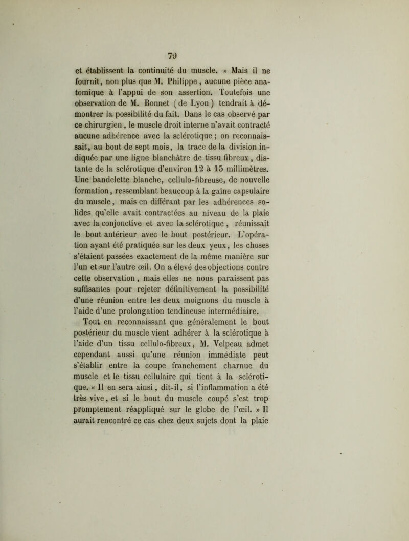 et établissent la continuité du muscle. » Mais il ne fournit, non plus que M. Philippe , aucune pièce ana- tomique à l’appui de son assertion. Toutefois une observation de M. Bonnet ( de Lyon ) tendrait à dé- montrer la possibilité du fait. Dans le cas observé par ce chirurgien , le muscle droit interne n’avait contracté aucune adhérence avec la sclérotique ; on reconnais- sait, au bout de sept mois, la trace de la division in- diquée par une ligne blanchâtre de tissu fibreux, dis- tante de la sclérotique d’environ 12 à 15 millimètres. Une bandelette blanche, cellulo-fibreuse, de nouvelle formation, ressemblant beaucoup à la gaine capsulaire du muscle, mais en différant par les adhérences so- lides qu’elle avait contractées au niveau de la plaie avec la conjonctive et avec la sclérotique , réunissait le bout antérieur avec le bout postérieur. L’opéra- tion ayant été pratiquée sur les deux yeux, les choses s’étaient passées exactement de la même manière sur l’un et sur l’autre oeil. On a élevé des objections contre cette observation , mais elles ne nous paraissent pas suffisantes pour rejeter définitivement la possibilité d’une réunion entre les deux moignons du muscle à l’aide d’une prolongation tendineuse intermédiaire. Tout en reconnaissant que généralement le bout postérieur du muscle vient adhérer à la sclérotique à l’aide d’un tissu cellulo-fibreux, M. Velpeau admet cependant aussi qu’une réunion immédiate peut s’établir entre la coupe franchement charnue du muscle et le tissu cellulaire qui tient à la scléroti- que. « Il en sera ainsi, dit-il, si l’inflammation a été très vive, et si le bout du muscle coupé s’est trop promptement réappliqué sur le globe de l’œil. » Il aurait rencontré ce cas chez deux sujets dont la plaie