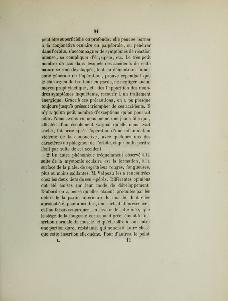 peut être superficielle ou profonde ; elle peut se borner à la conjonctive oculaire ou palpébrale, ou pénétrer dans l’orbite, s’accompagner de symptômes de réaction intense, se compliquer d’érvsipèle, etc. Le très petit nombre de cas dans lesquels des accidents de cette nature se sont développés, tout en démontrant l’inno- cuité générale de l’opération, prouve cependant que le chirurgien doit se tenir en garde, ne négliger aucun moyen prophylactique, et, dès l’apparition des moin- dres symptômes inquiétants, recourir à un traitement énergique. Grâce à ces précautions, on a pu presque toujours jusqu’à présent triompher de ces accidents. 11 n’y a qu’un petit nombre d’exceptions qu’on pourrait citer. INous avons vu nous-même une jeune fille qui, affectée d’un écoulement vaginal qu’elle nous avait caché, fut prise après l’opération d’une inflammation violente de la conjonctive, avec quelques uns des caractères du phlegmon de l’orbite, et qui faillit perdre l’oeil par suite de cet accident. 2° Un autre phénomène fréquemment observé à la suite de la myotomie oculaire est la formation, à la surface de la plaie, de végétations rouges, fongueuses, plus ou moins saillantes. M. Velpeau les a rencontrées chez les deux tiers de ses opérés. Différentes opinions ont été émises sur leur mode de développement. D’abord on a pensé qu’elles étaient produites par les débris de la partie antérieure du muscle, dont elles auraient été, pour ainsi dire, une sorte d’efflorescence, et l’on faisait remarquer, en faveur de cette idée, que le siège de la fongosité correspond précisément à l’in- sertion normale du muscle, et qu’elle offre à son centre une portion dure, résistante, qui ne serait autre chose que cette insertion elle-même. Pour d’autres, le point L. 11