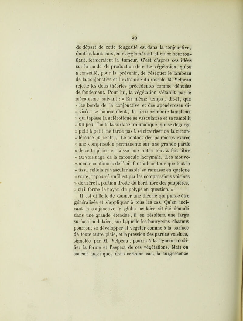 de départ de cette fongosité est dans la conjonctive, dont les lambeaux, en s’agglomérant et en se boursou- flant, formeraient la tumeur. C’est d’après ces idées sur le mode de production de cette végétation, qu’on a conseillé, pour la prévenir, de réséquer le lambeau de la conjonctive et l’extrémité du muscle. M. Velpeau rejette les deux théories précédentes comme dénuées de fondement. Pour lui, la végétation s’établit par le mécanisme suivant : « En même temps , dit-il, que » les bords de la conjonctive et des aponévroses di- » visées se boursouflent, le tissu cellulaire lamelleux » qui tapisse la sclérotique se vascularisé et se ramollit » un peu. Toute la surface traumatique, qui se dégorge » petit à petit, ne tarde pas à se cicatriser de la circon- » férence au centre. Le contact des paupières exerce » une compression permanente sur une grande partie » de cette plaie, en laisse une autre tout à fait libre » au voisinage de la caroncule lacrymale. Les mouve- » ments continuels de l’œil font à leur tour que tout le » tissu cellulaire vascularisable se ramasse en quelque » sorte, repoussé qu’il est par les compressions voisines » derrière la portion droite du bord libre des paupières, » où il forme le noyau du polype en question. » Il est difficile de donner une théorie qui puisse être généralisée et s’appliquer à tous les cas. Qu’en inci- sant la conjonctive le globe oculaire ait été dénudé dans une grande étendue, il en résultera une large surface modulaire, sur laquelle les bourgeons charnus pourront se développer et végéter comme à la surface de toute autre plaie, et la pression des parties voisines, signalée par M. Velpeau , pourra à la rigueur modi- fier la forme et l’aspect de ces végétations. Mais on conçoit aussi que, dans certains cas, la turgescence