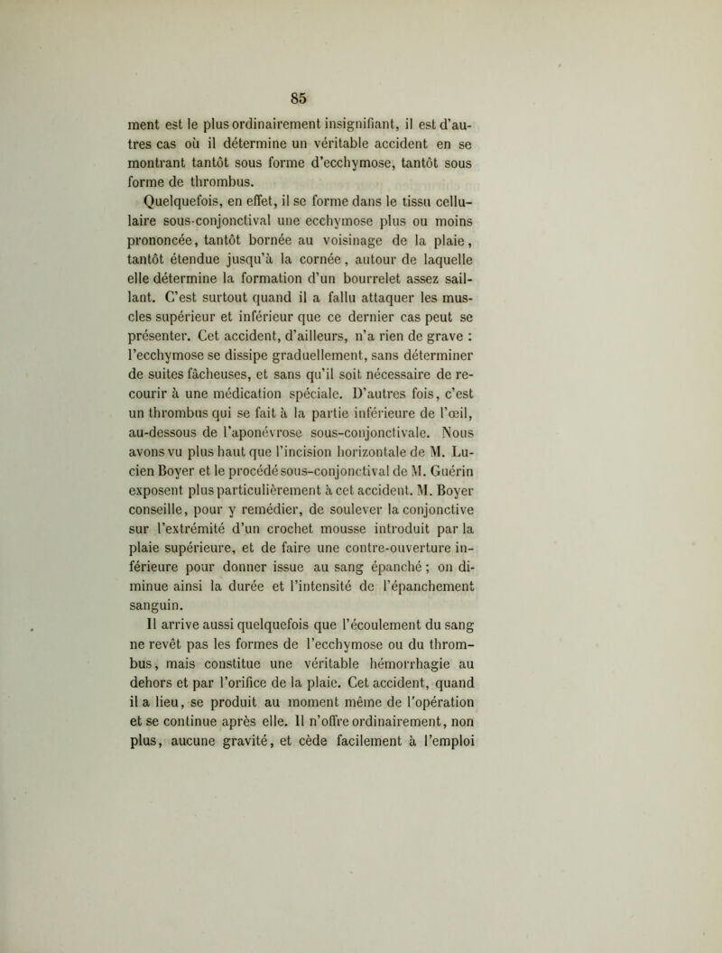 ment est le plus ordinairement insignifiant, il est d’au- tres cas où il détermine un véritable accident en se montrant tantôt sous forme d’ecchymose, tantôt sous forme de thrombus. Quelquefois, en effet, il se forme dans le tissu cellu- laire sous-conjonctival une ecchymose plus ou moins prononcée, tantôt bornée au voisinage de la plaie, tantôt étendue jusqu’à la cornée, autour de laquelle elle détermine la formation d’un bourrelet assez sail- lant. C’est surtout quand il a fallu attaquer les mus- cles supérieur et inférieur que ce dernier cas peut se présenter. Cet accident, d’ailleurs, n’a rien de grave : l’ecchymose se dissipe graduellement, sans déterminer de suites fâcheuses, et sans qu’il soit nécessaire de re- courir à une médication spéciale. D’autres fois, c’est un thrombus qui se fait à la partie inférieure de l’œil, au-dessous de l’aponévrose sous-conjonctivale. Nous avons vu plus haut que l’incision horizontale de M. Lu- cien Boyer et le procédé sous-conjonctival de M. Guérin exposent plus particulièrement à cet accident. M. Boyer conseille, pour y remédier, de soulever la conjonctive sur l’extrémité d’un crochet mousse introduit par la plaie supérieure, et de faire une contre-ouverture in- férieure pour donner issue au sang épanché ; on di- minue ainsi la durée et l’intensité de l’épanchement sanguin. Il arrive aussi quelquefois que l’écoulement du sang ne revêt pas les formes de l’ecchymose ou du throm- bus , mais constitue une véritable hémorrhagie au dehors et par l’orifice de la plaie. Cet accident, quand il a lieu, se produit au moment même de l’opération et se continue après elle. 11 n’offre ordinairement, non plus, aucune gravité, et cède facilement à l’emploi