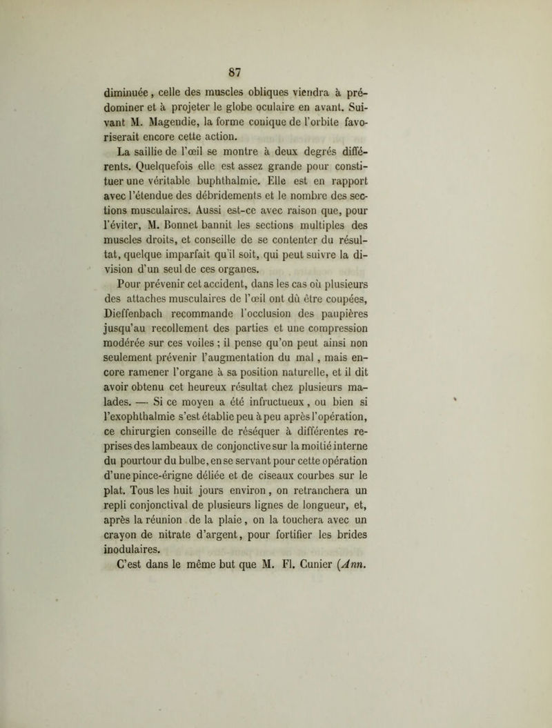 diminuée, celle des muscles obliques viendra à pré- dominer et à projeter le globe oculaire en avant. Sui- vant M. Magendie, la forme conique de l’orbite favo- riserait encore cette action. La saillie de l’œil se montre à deux degrés diffé- rents. Quelquefois elle est assez grande pour consti- tuer une véritable buphthalmie. Elle est en rapport avec l’étendue des débridements et le nombre des sec- tions musculaires. Aussi est-ce avec raison que, pour l’éviter, M. Bonnet bannit les sections multiples des muscles droits, et conseille de se contenter du résul- tat, quelque imparfait qu'il soit, qui peut suivre la di- vision d’un seul de ces organes. Pour prévenir cet accident, dans les cas où plusieurs des attaches musculaires de l’œil ont dù être coupées, Dieffenbach recommande l’occlusion des paupières jusqu’au recollement des parties et une compression modérée sur ces voiles ; il pense qu’on peut ainsi non seulement prévenir l’augmentation du mal , mais en- core ramener l’organe à sa position naturelle, et il dit avoir obtenu cet heureux résultat chez plusieurs ma- lades. — Si ce moyen a été infructueux, ou bien si l’exophthalmie s’est établie peu à peu après l’opération, ce chirurgien conseille de réséquer à différentes re- prises des lambeaux de conjonctive sur la moitié interne du pourtour du bulbe, en se servant pour cette opération d’une pince-érigne déliée et de ciseaux courbes sur le plat. Tous les huit jours environ, on retranchera un repli conjonctival de plusieurs lignes de longueur, et, après la réunion de la plaie, on la touchera avec un crayon de nitrate d’argent, pour fortifier les brides inodulaires. C’est dans le même but que M. Fl. Cunier {Ann.