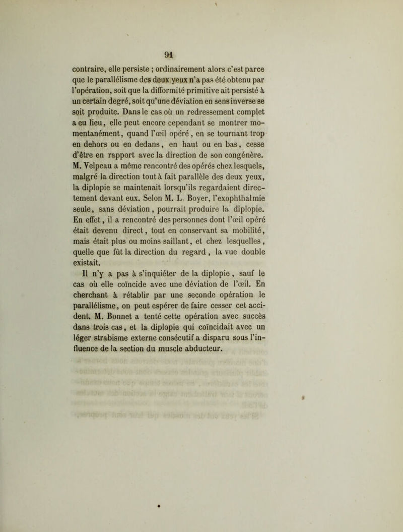 contraire, elle persiste ; ordinairement alors c’est parce que le parallélisme des deux yeux n’a pas été obtenu par l’opération, soit que la difformité primitive ait persisté à un certain degré, soit qu’une déviation en sens inverse se soit produite. Dans le cas où un redressement complet a eu lieu, elle peut encore cependant se montrer mo- mentanément, quand l’œil opéré, en se tournant trop en dehors ou en dedans, en haut ou en bas, cesse d’être en rapport avec la direction de son congénère. M. Velpeau a même rencontré des opérés chez lesquels, malgré la direction tout à fait parallèle des deux yeux, la diplopie se maintenait lorsqu’ils regardaient direc- tement devant eux. Selon M. L. Boyer, l’exophthalmie seule, sans déviation, pourrait produire la diplopie. En effet, il a rencontré des personnes dont l’œil opéré était devenu direct, tout en conservant sa mobilité, mais était plus ou moins saillant, et chez lesquelles, quelle que fut la direction du regard , la vue double existait. Il n’y a pas à s’inquiéter de la diplopie, sauf le cas où elle coïncide avec une déviation de l’œil. En cherchant à rétablir par une seconde opération le parallélisme, on peut espérer de faire cesser cet acci- dent. M. Bonnet a tenté cette opération avec succès dans trois cas, et la diplopie qui coïncidait avec un léger strabisme externe consécutif a disparu sous l’in- fluence de la section du muscle abducteur.