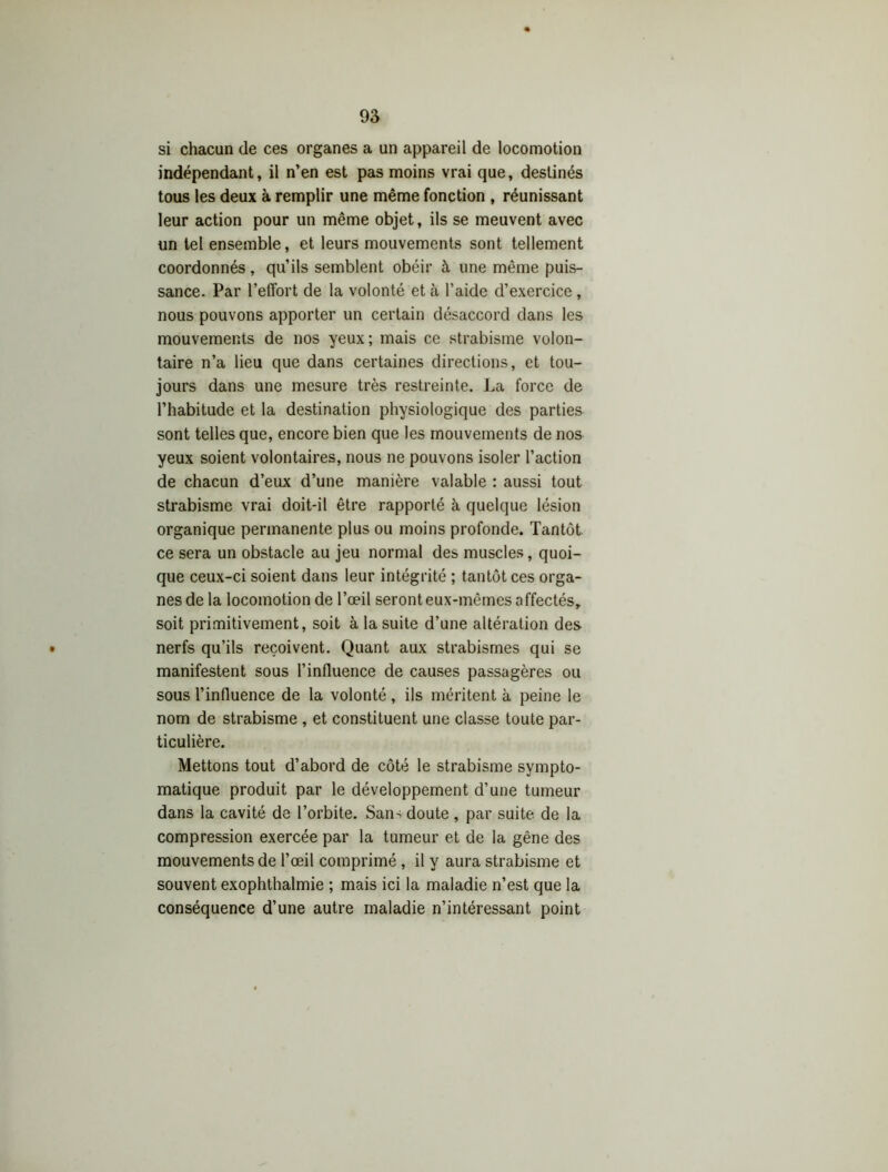 si chacun de ces organes a un appareil de locomotion indépendant, il n’en est pas moins vrai que, destinés tous les deux à remplir une même fonction , réunissant leur action pour un même objet, ils se meuvent avec un tel ensemble, et leurs mouvements sont tellement coordonnés, qu’ils semblent obéir à une même puis- sance. Par l’effort de la volonté et à l’aide d’exercice, nous pouvons apporter un certain désaccord dans les mouvements de nos yeux; mais ce strabisme volon- taire n’a lieu que dans certaines directions, et tou- jours dans une mesure très restreinte. La force de l’habitude et la destination physiologique des parties sont telles que, encore bien que les mouvements de nos yeux soient volontaires, nous ne pouvons isoler l’action de chacun d’eux d’une manière valable : aussi tout strabisme vrai doit-il être rapporté à quelque lésion organique permanente plus ou moins profonde. Tantôt ce sera un obstacle au jeu normal des muscles, quoi- que ceux-ci soient dans leur intégrité ; tantôt ces orga- nes de la locomotion de l’œil seront eux-mêmes affectés, soit primitivement, soit à la suite d’une altération des • nerfs qu’ils reçoivent. Quant aux strabismes qui se manifestent sous l’influence de causes passagères ou sous l’influence de la volonté , ils méritent à peine le nom de strabisme , et constituent une classe toute par- ticulière. Mettons tout d’abord de côté le strabisme sympto- matique produit par le développement d’une tumeur dans la cavité de l’orbite. Sans doute, par suite de la compression exercée par la tumeur et de la gêne des mouvements de l’œil comprimé , il y aura strabisme et souvent exophthalmie ; mais ici la maladie n’est que la conséquence d’une autre maladie n’intéressant point